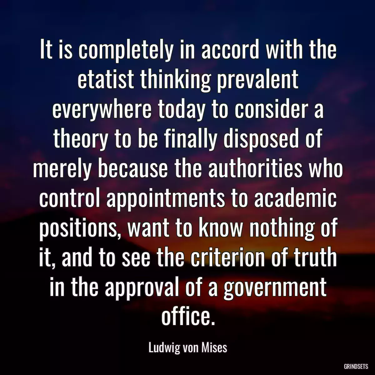 It is completely in accord with the etatist thinking prevalent everywhere today to consider a theory to be finally disposed of merely because the authorities who control appointments to academic positions, want to know nothing of it, and to see the criterion of truth in the approval of a government office.