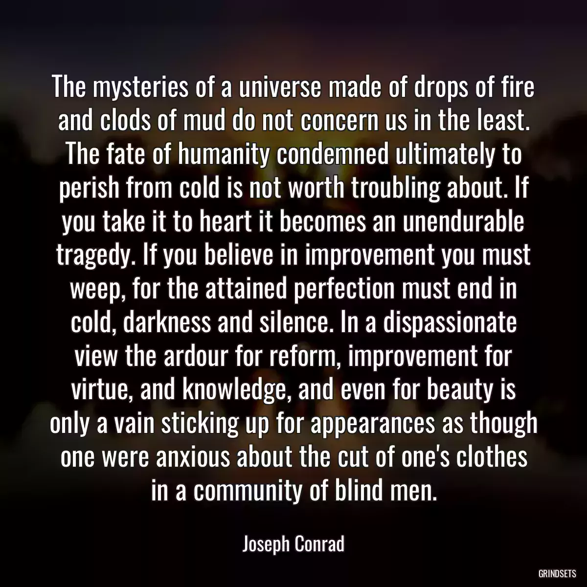 The mysteries of a universe made of drops of fire and clods of mud do not concern us in the least. The fate of humanity condemned ultimately to perish from cold is not worth troubling about. If you take it to heart it becomes an unendurable tragedy. If you believe in improvement you must weep, for the attained perfection must end in cold, darkness and silence. In a dispassionate view the ardour for reform, improvement for virtue, and knowledge, and even for beauty is only a vain sticking up for appearances as though one were anxious about the cut of one\'s clothes in a community of blind men.