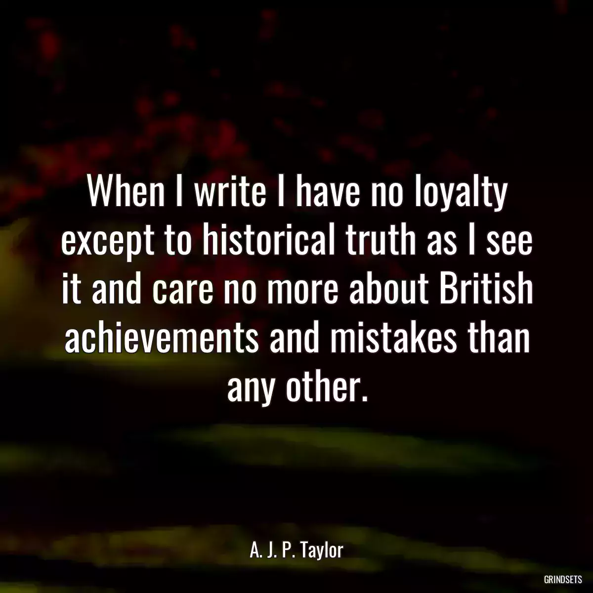 When I write I have no loyalty except to historical truth as I see it and care no more about British achievements and mistakes than any other.