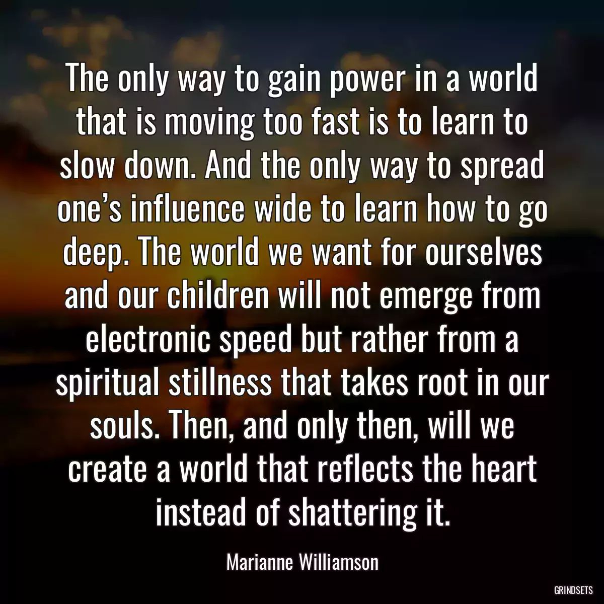 The only way to gain power in a world that is moving too fast is to learn to slow down. And the only way to spread one’s influence wide to learn how to go deep. The world we want for ourselves and our children will not emerge from electronic speed but rather from a spiritual stillness that takes root in our souls. Then, and only then, will we create a world that reflects the heart instead of shattering it.