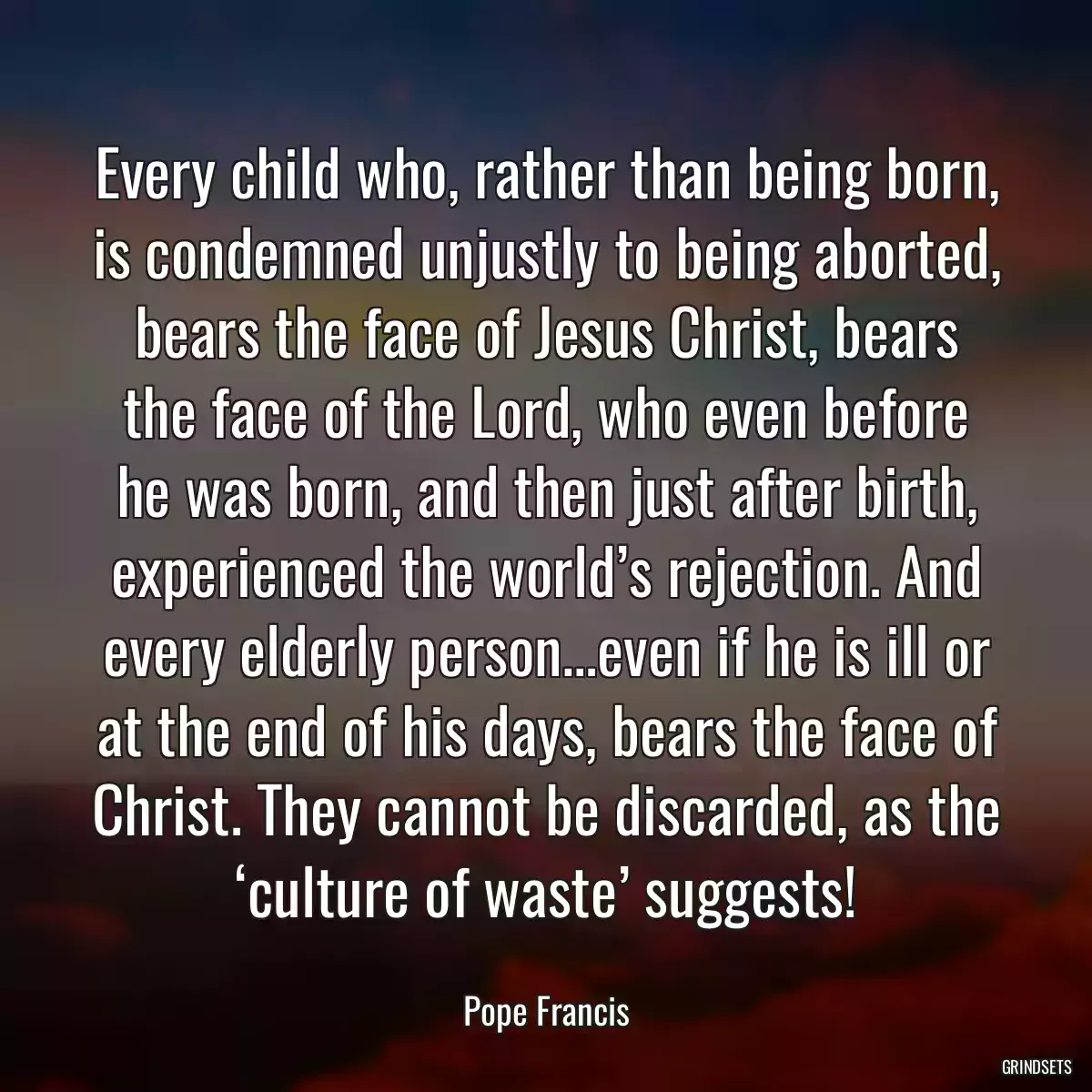 Every child who, rather than being born, is condemned unjustly to being aborted, bears the face of Jesus Christ, bears the face of the Lord, who even before he was born, and then just after birth, experienced the world’s rejection. And every elderly person…even if he is ill or at the end of his days, bears the face of Christ. They cannot be discarded, as the ‘culture of waste’ suggests!