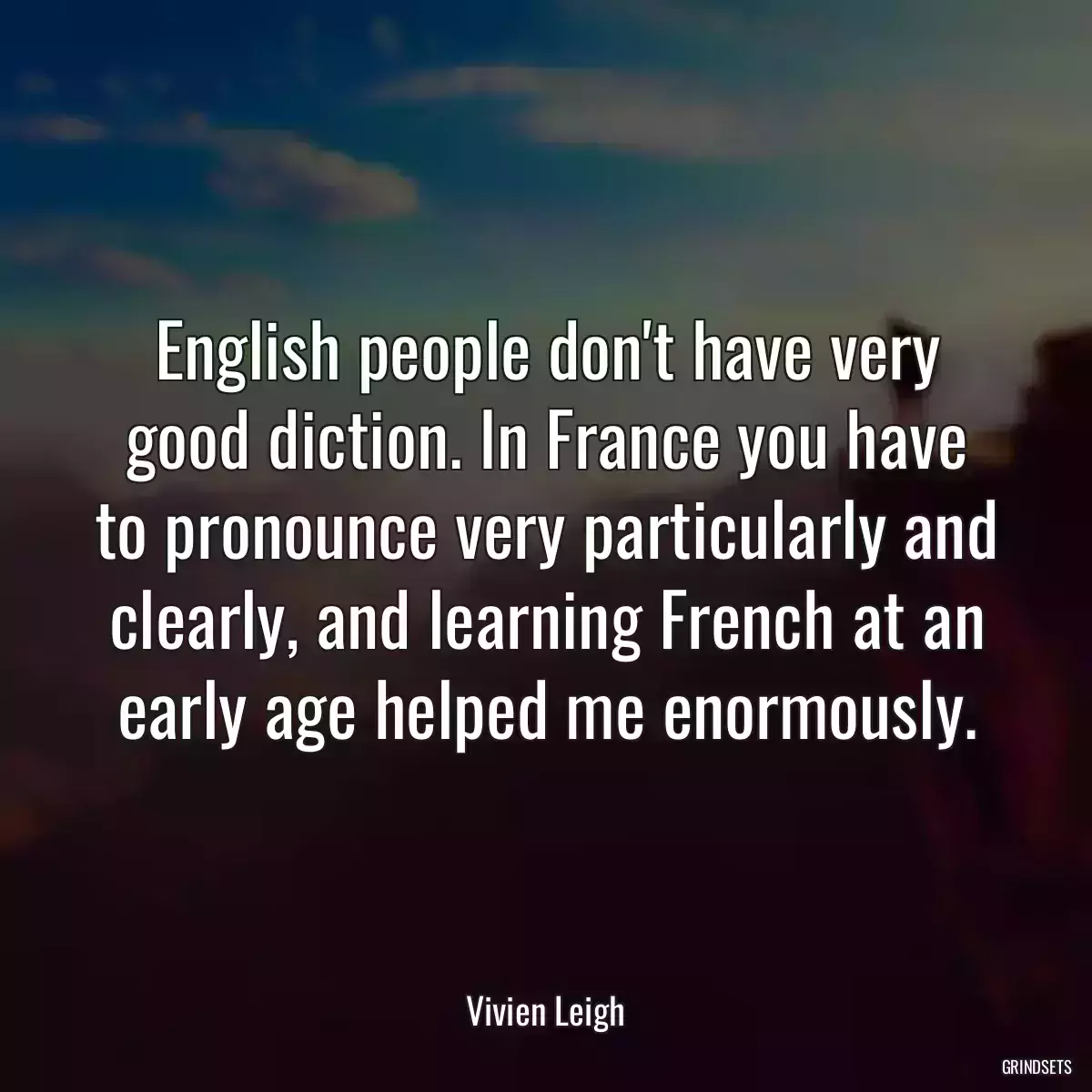 English people don\'t have very good diction. In France you have to pronounce very particularly and clearly, and learning French at an early age helped me enormously.