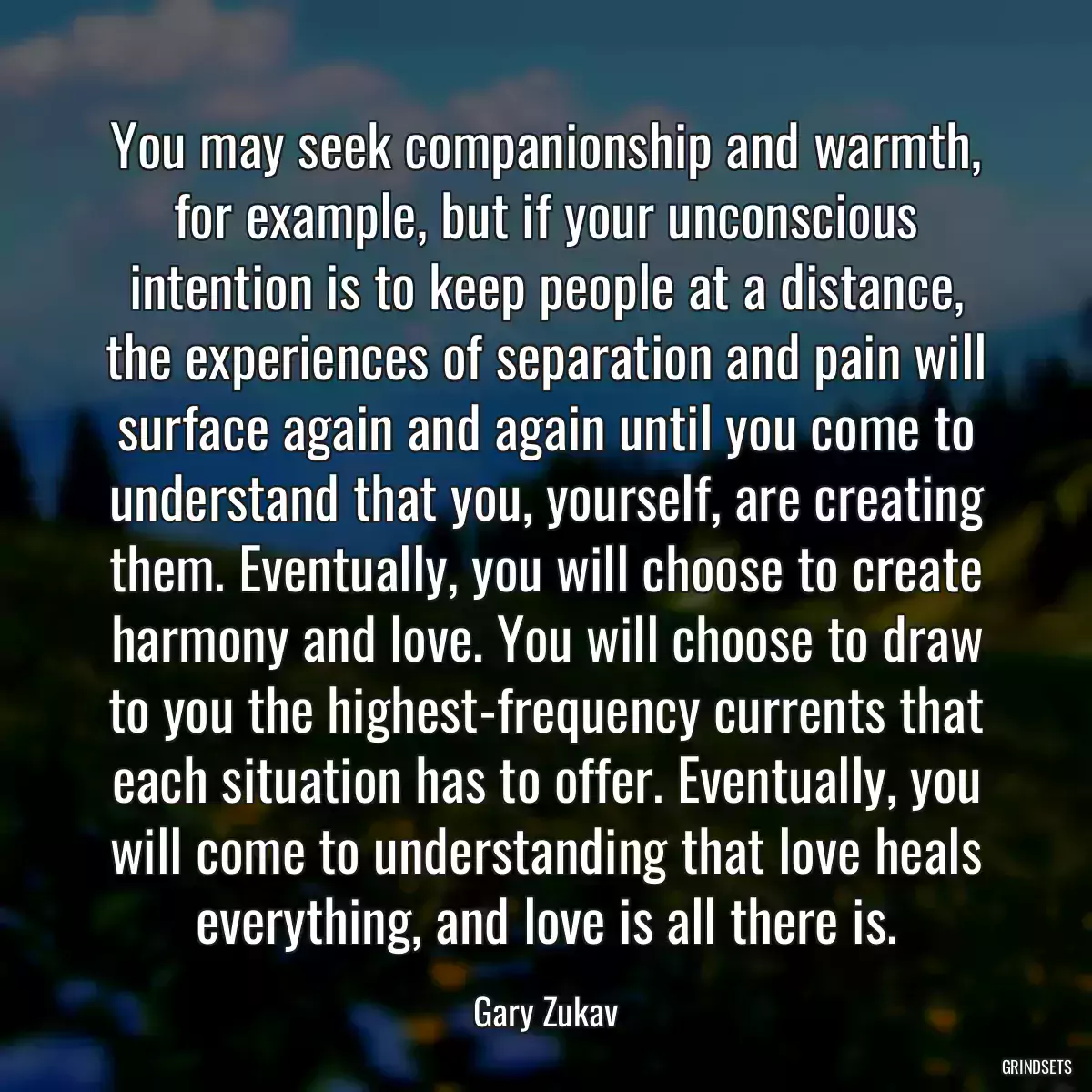 You may seek companionship and warmth, for example, but if your unconscious intention is to keep people at a distance, the experiences of separation and pain will surface again and again until you come to understand that you, yourself, are creating them. Eventually, you will choose to create harmony and love. You will choose to draw to you the highest-frequency currents that each situation has to offer. Eventually, you will come to understanding that love heals everything, and love is all there is.