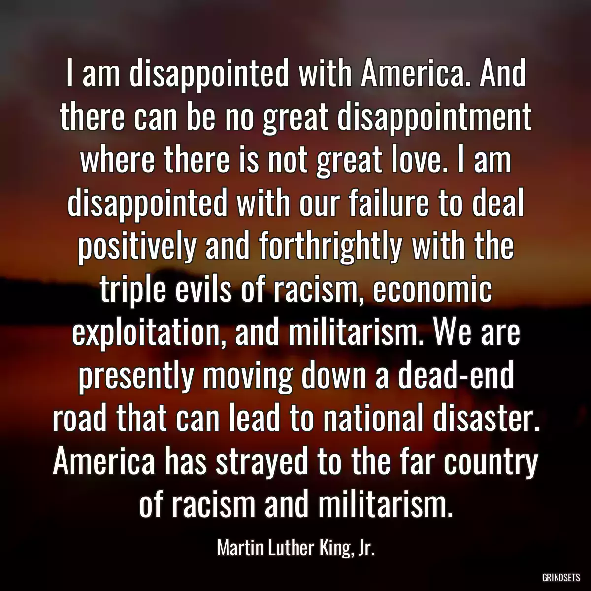 I am disappointed with America. And there can be no great disappointment where there is not great love. I am disappointed with our failure to deal positively and forthrightly with the triple evils of racism, economic exploitation, and militarism. We are presently moving down a dead-end road that can lead to national disaster. America has strayed to the far country of racism and militarism.