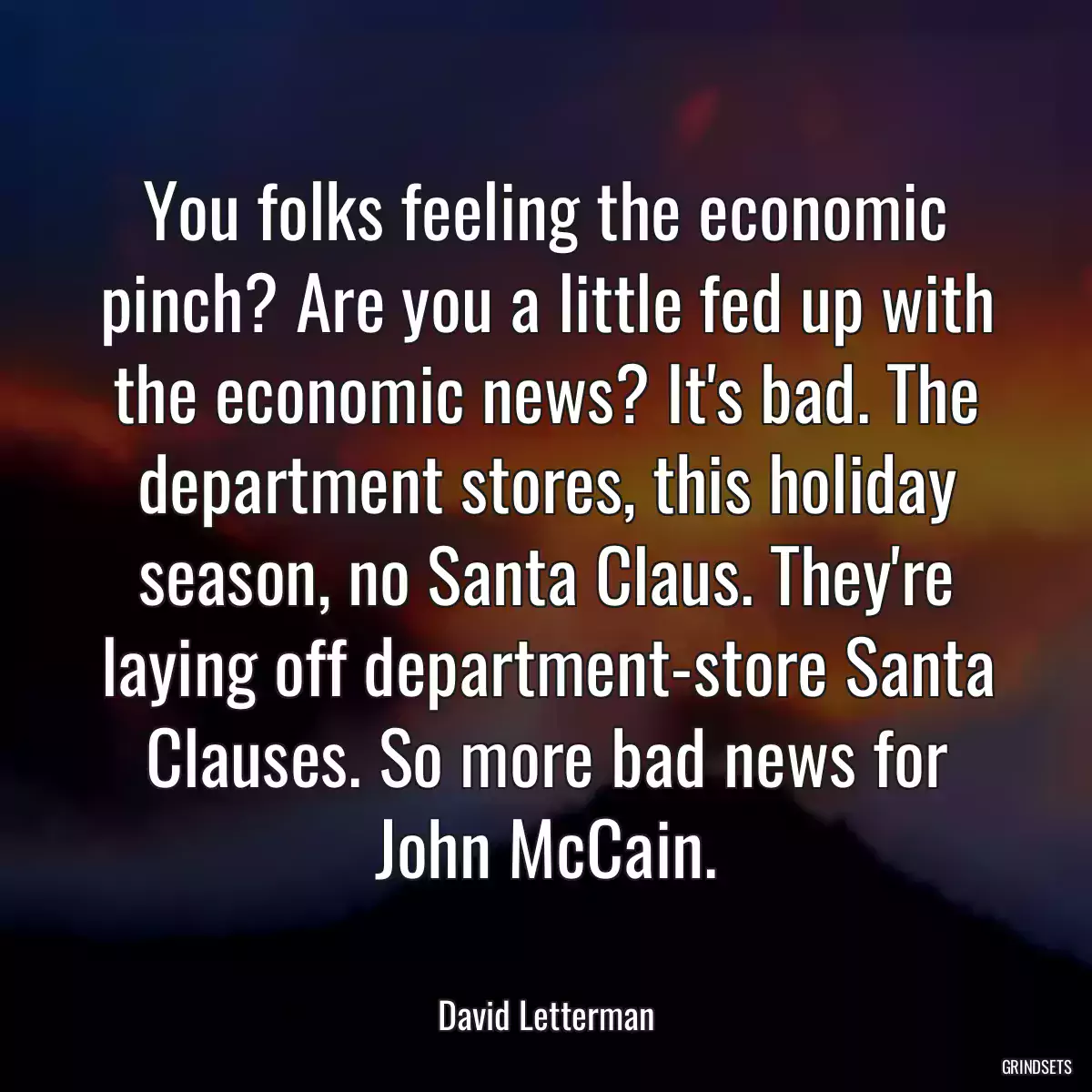 You folks feeling the economic pinch? Are you a little fed up with the economic news? It\'s bad. The department stores, this holiday season, no Santa Claus. They\'re laying off department-store Santa Clauses. So more bad news for John McCain.