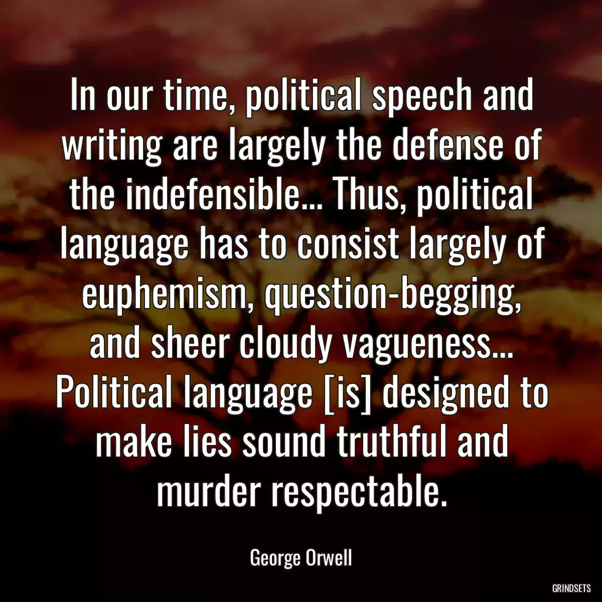 In our time, political speech and writing are largely the defense of the indefensible... Thus, political language has to consist largely of euphemism, question-begging, and sheer cloudy vagueness... Political language [is] designed to make lies sound truthful and murder respectable.