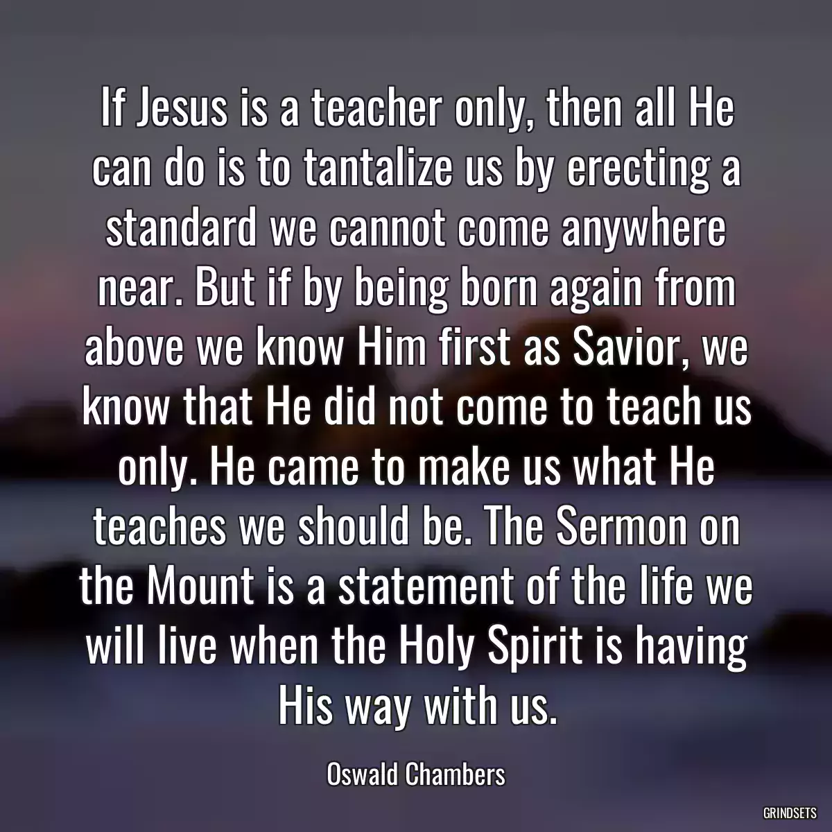 If Jesus is a teacher only, then all He can do is to tantalize us by erecting a standard we cannot come anywhere near. But if by being born again from above we know Him first as Savior, we know that He did not come to teach us only. He came to make us what He teaches we should be. The Sermon on the Mount is a statement of the life we will live when the Holy Spirit is having His way with us.