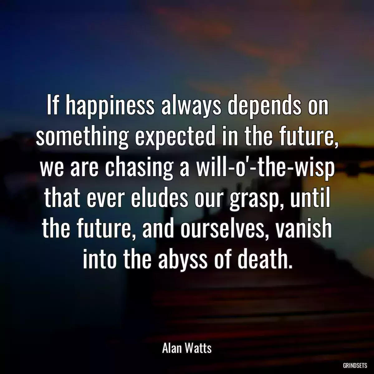 If happiness always depends on something expected in the future, we are chasing a will-o\'-the-wisp that ever eludes our grasp, until the future, and ourselves, vanish into the abyss of death.