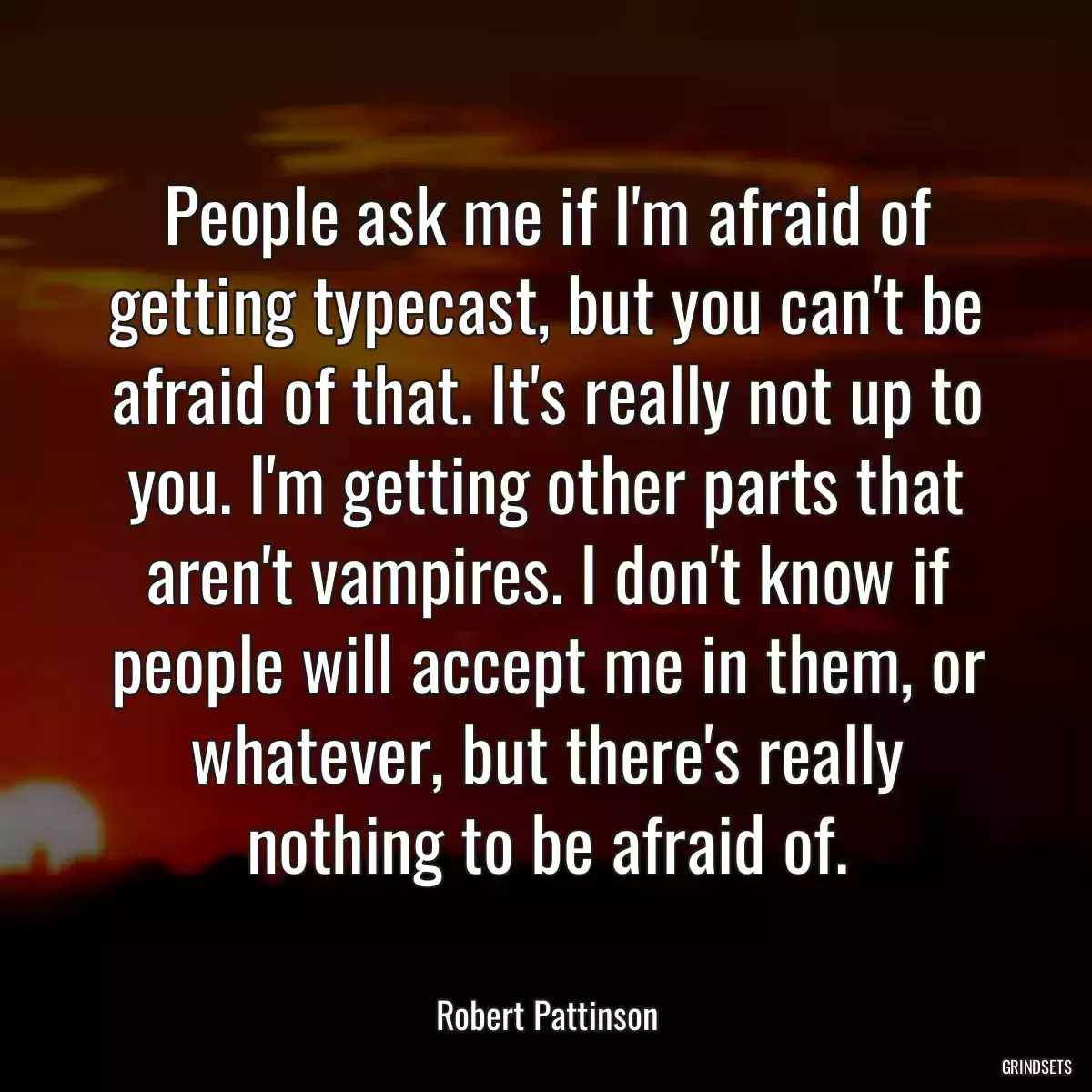 People ask me if I\'m afraid of getting typecast, but you can\'t be afraid of that. It\'s really not up to you. I\'m getting other parts that aren\'t vampires. I don\'t know if people will accept me in them, or whatever, but there\'s really nothing to be afraid of.