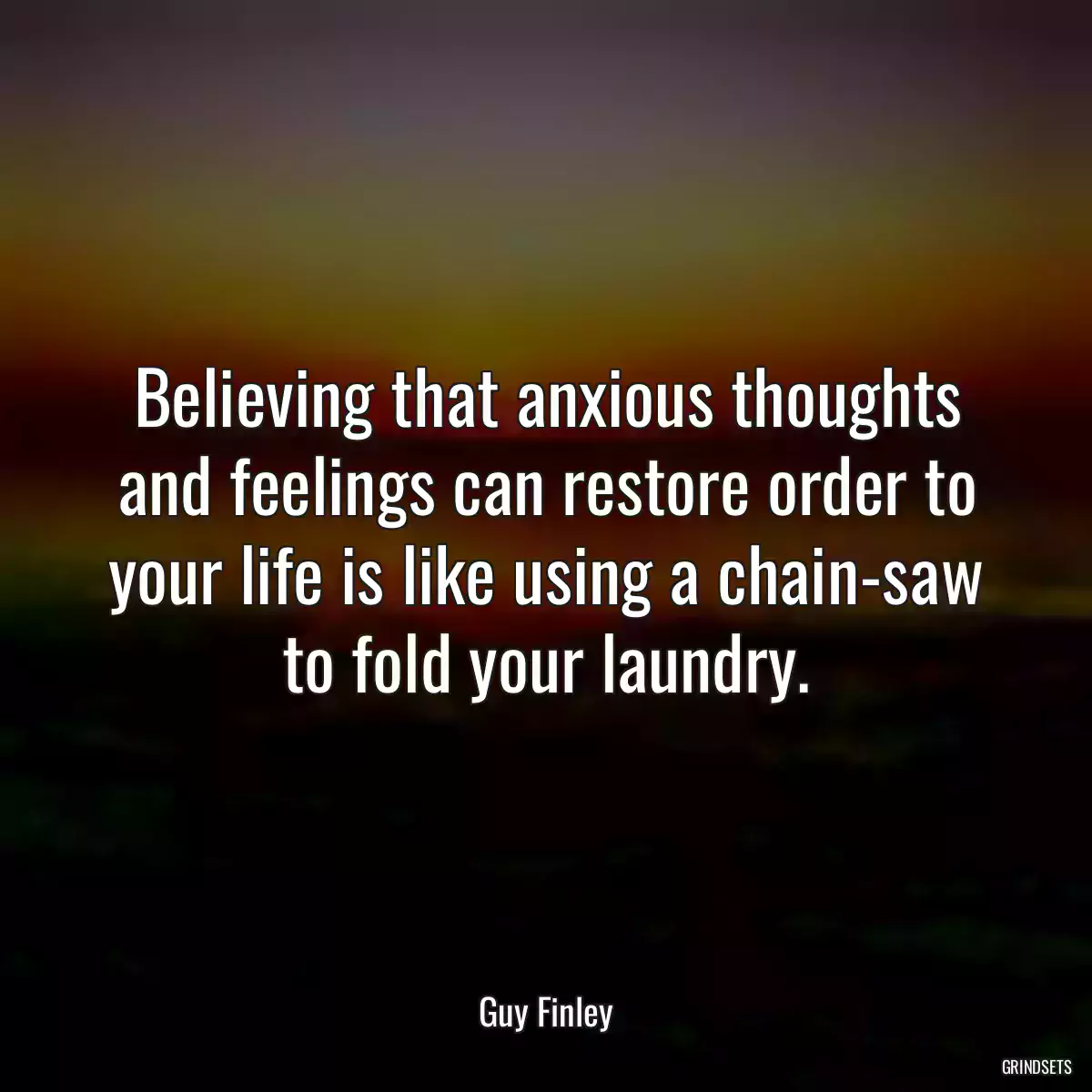 Believing that anxious thoughts and feelings can restore order to your life is like using a chain-saw to fold your laundry.