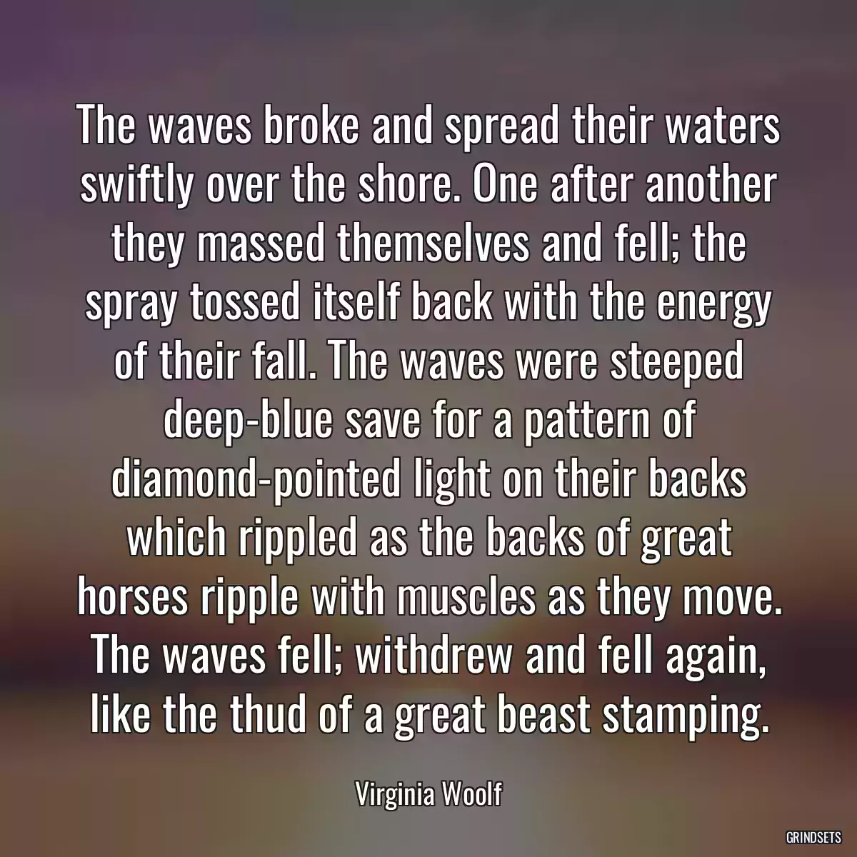 The waves broke and spread their waters swiftly over the shore. One after another they massed themselves and fell; the spray tossed itself back with the energy of their fall. The waves were steeped deep-blue save for a pattern of diamond-pointed light on their backs which rippled as the backs of great horses ripple with muscles as they move. The waves fell; withdrew and fell again, like the thud of a great beast stamping.