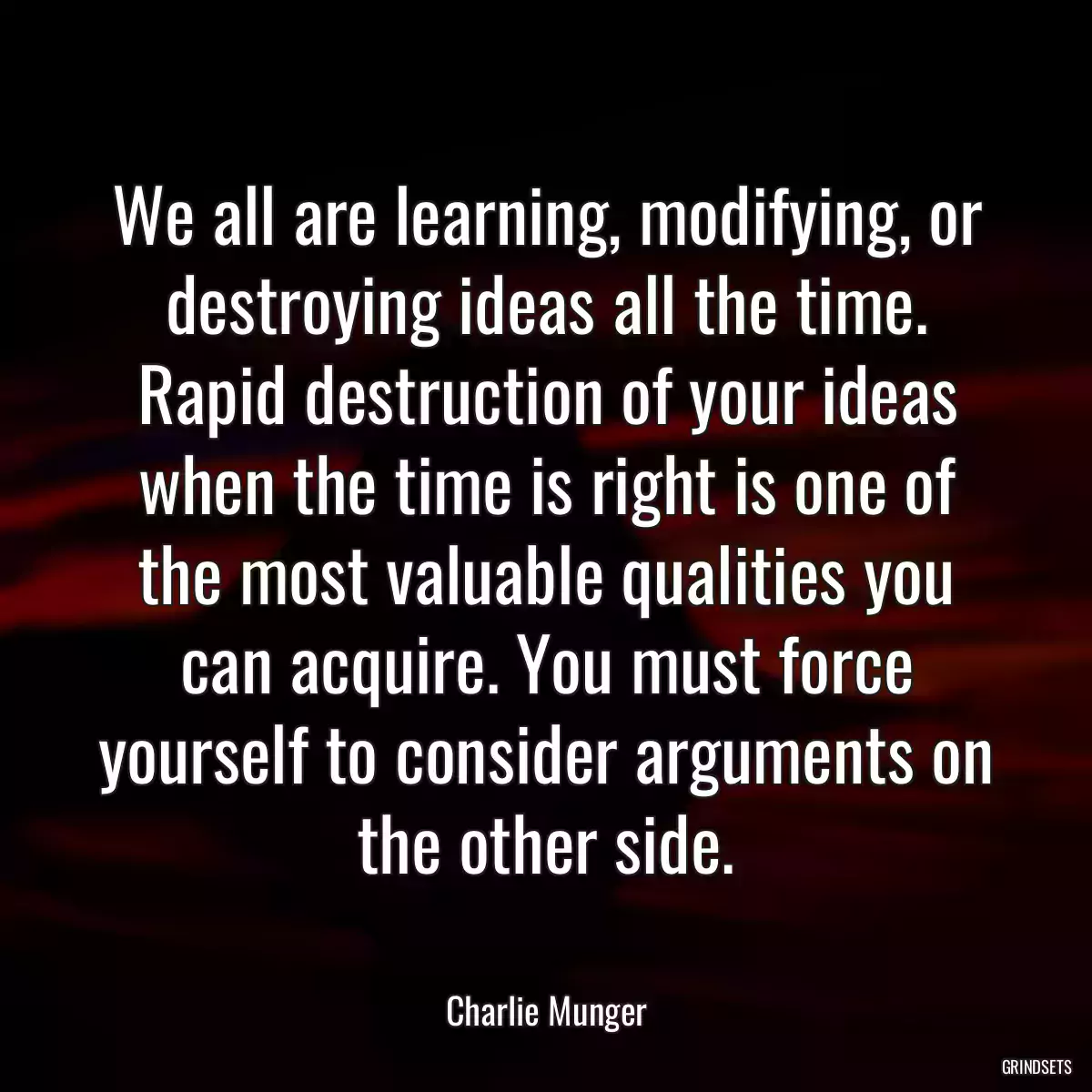 We all are learning, modifying, or destroying ideas all the time. Rapid destruction of your ideas when the time is right is one of the most valuable qualities you can acquire. You must force yourself to consider arguments on the other side.