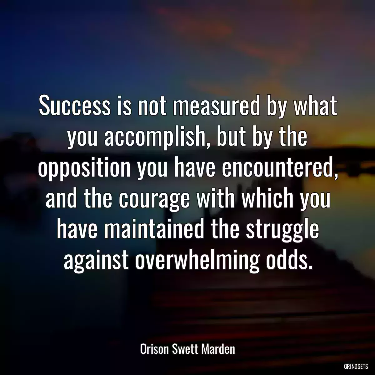 Success is not measured by what you accomplish, but by the opposition you have encountered, and the courage with which you have maintained the struggle against overwhelming odds.