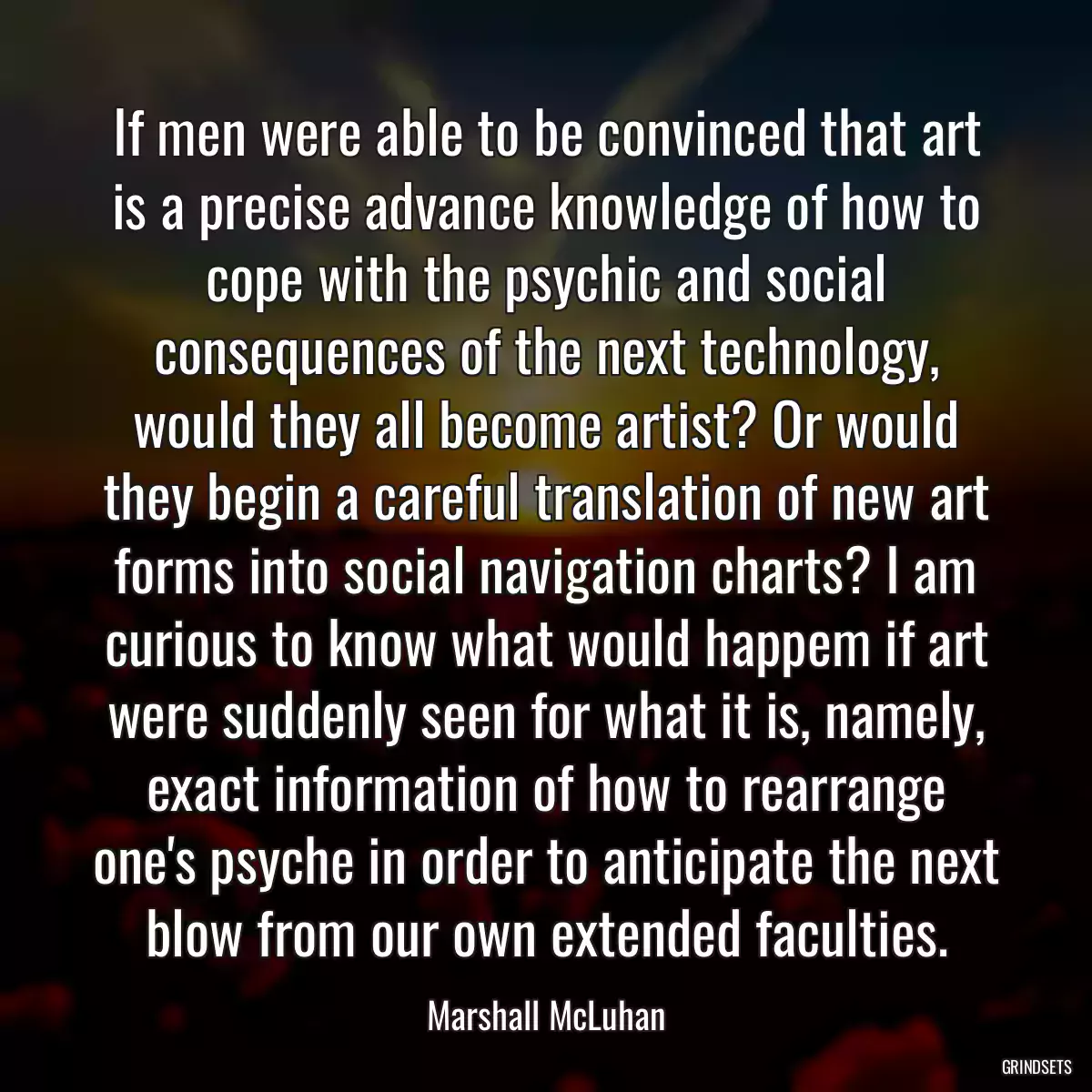 If men were able to be convinced that art is a precise advance knowledge of how to cope with the psychic and social consequences of the next technology, would they all become artist? Or would they begin a careful translation of new art forms into social navigation charts? I am curious to know what would happem if art were suddenly seen for what it is, namely, exact information of how to rearrange one\'s psyche in order to anticipate the next blow from our own extended faculties.