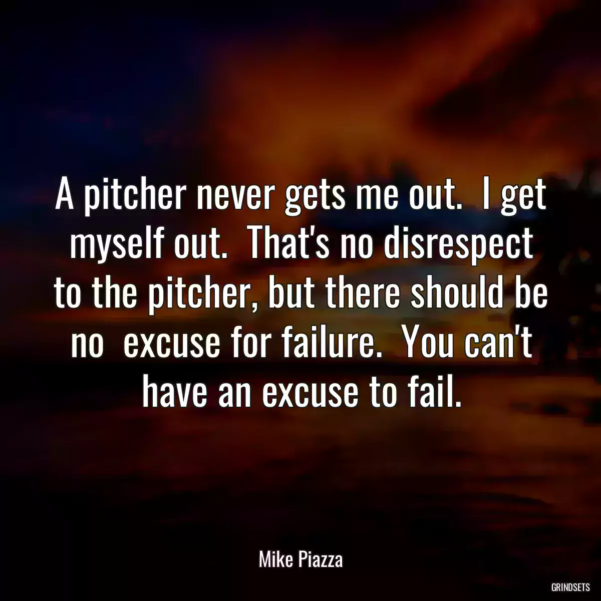 A pitcher never gets me out.  I get myself out.  That\'s no disrespect to the pitcher, but there should be no  excuse for failure.  You can\'t have an excuse to fail.