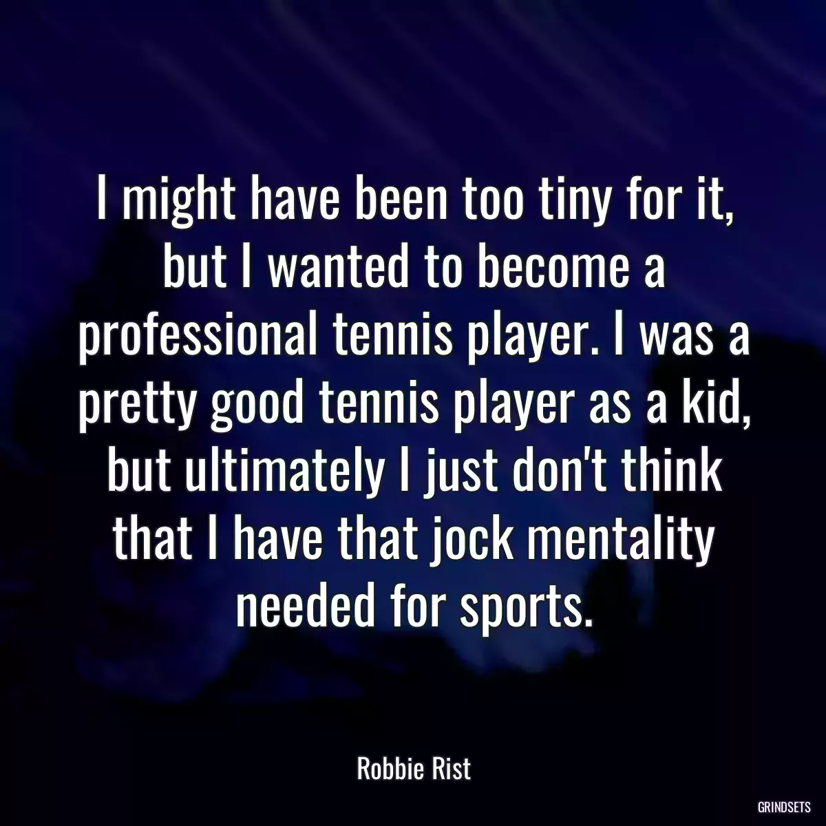 I might have been too tiny for it, but I wanted to become a professional tennis player. I was a pretty good tennis player as a kid, but ultimately I just don\'t think that I have that jock mentality needed for sports.