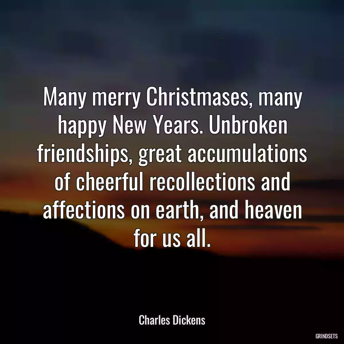 Many merry Christmases, many happy New Years. Unbroken friendships, great accumulations of cheerful recollections and affections on earth, and heaven for us all.