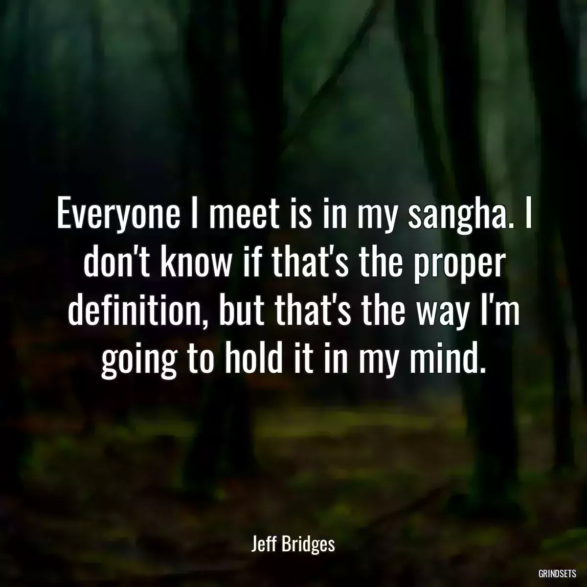 Everyone I meet is in my sangha. I don\'t know if that\'s the proper definition, but that\'s the way I\'m going to hold it in my mind.