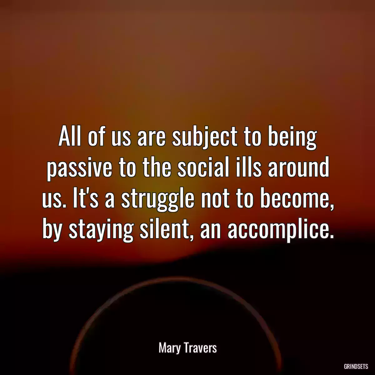 All of us are subject to being passive to the social ills around us. It\'s a struggle not to become, by staying silent, an accomplice.