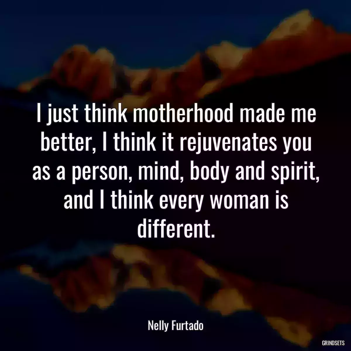 I just think motherhood made me better, I think it rejuvenates you as a person, mind, body and spirit, and I think every woman is different.