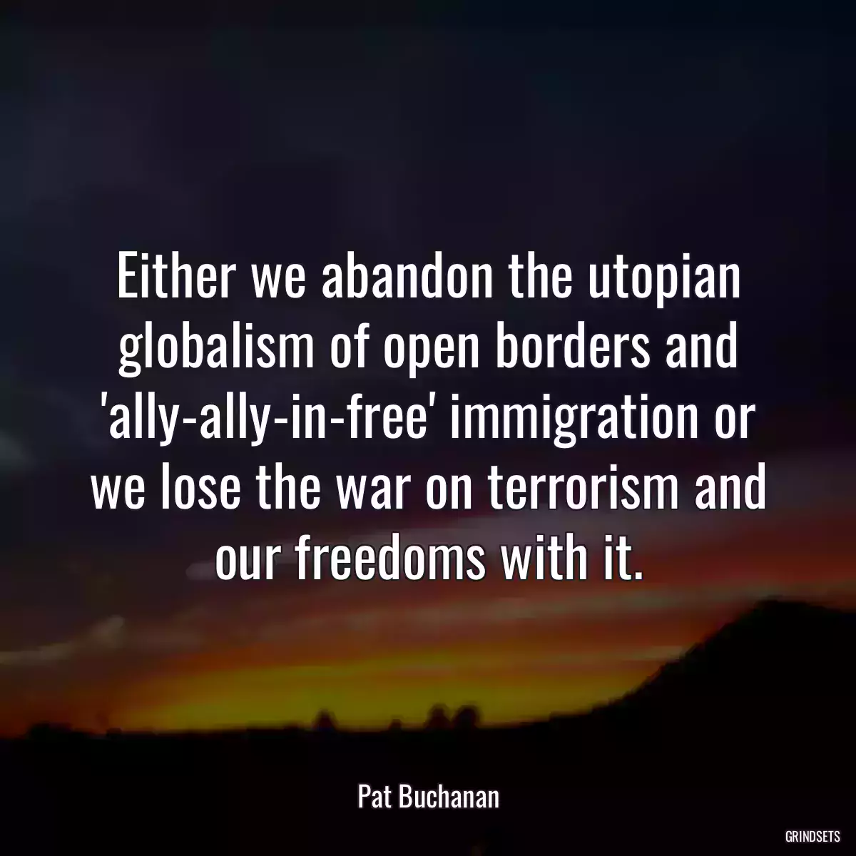 Either we abandon the utopian globalism of open borders and \'ally-ally-in-free\' immigration or we lose the war on terrorism and our freedoms with it.