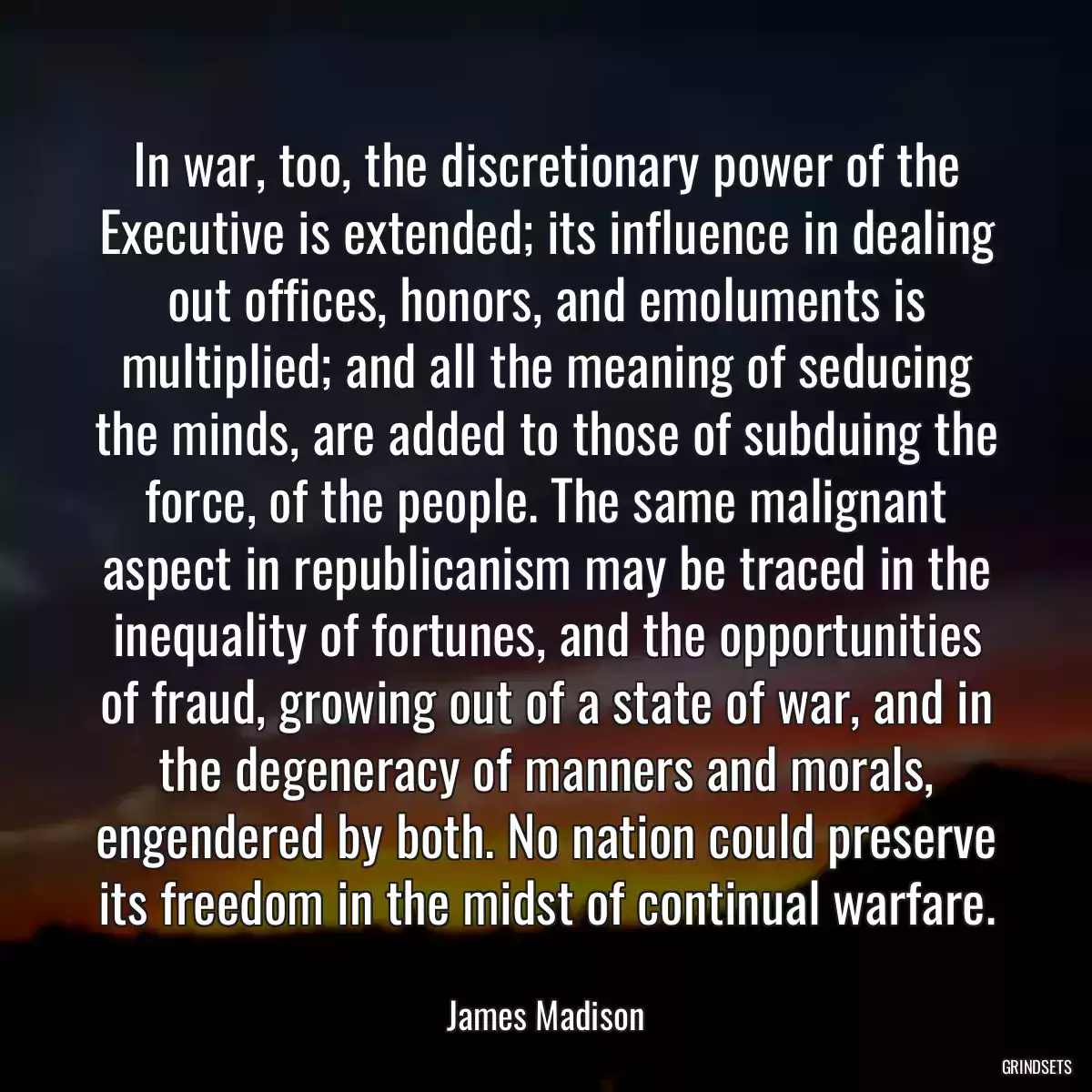 In war, too, the discretionary power of the Executive is extended; its influence in dealing out offices, honors, and emoluments is multiplied; and all the meaning of seducing the minds, are added to those of subduing the force, of the people. The same malignant aspect in republicanism may be traced in the inequality of fortunes, and the opportunities of fraud, growing out of a state of war, and in the degeneracy of manners and morals, engendered by both. No nation could preserve its freedom in the midst of continual warfare.