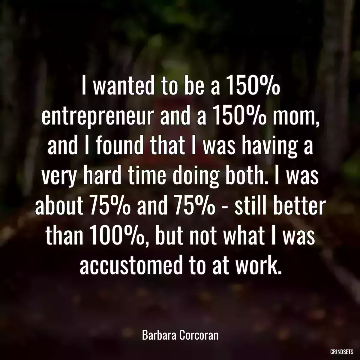 I wanted to be a 150% entrepreneur and a 150% mom, and I found that I was having a very hard time doing both. I was about 75% and 75% - still better than 100%, but not what I was accustomed to at work.