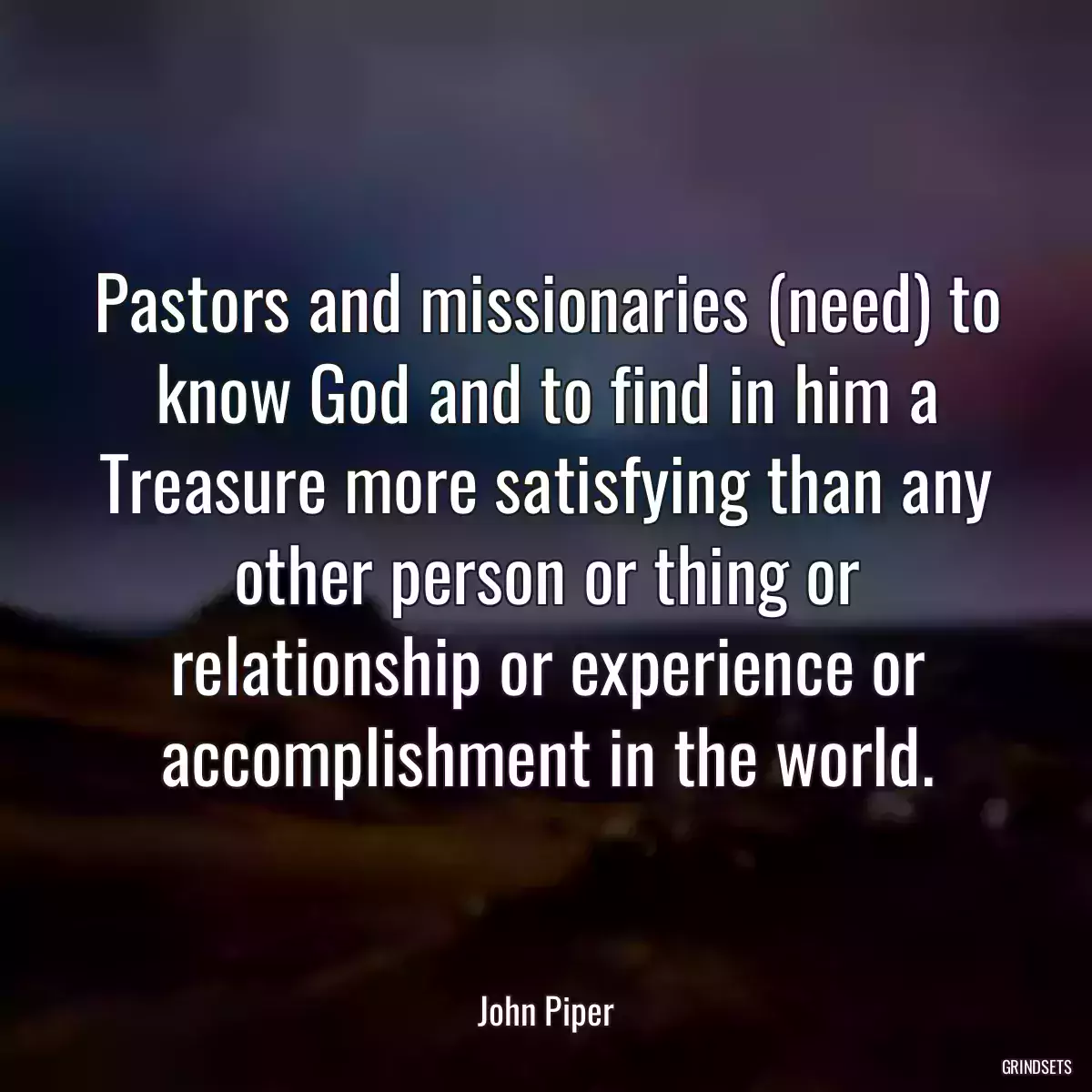 Pastors and missionaries (need) to know God and to find in him a Treasure more satisfying than any other person or thing or relationship or experience or accomplishment in the world.