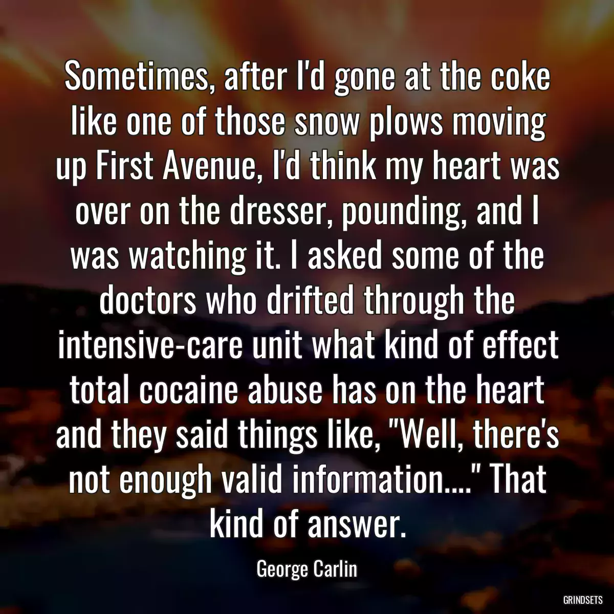 Sometimes, after I\'d gone at the coke like one of those snow plows moving up First Avenue, I\'d think my heart was over on the dresser, pounding, and I was watching it. I asked some of the doctors who drifted through the intensive-care unit what kind of effect total cocaine abuse has on the heart and they said things like, \