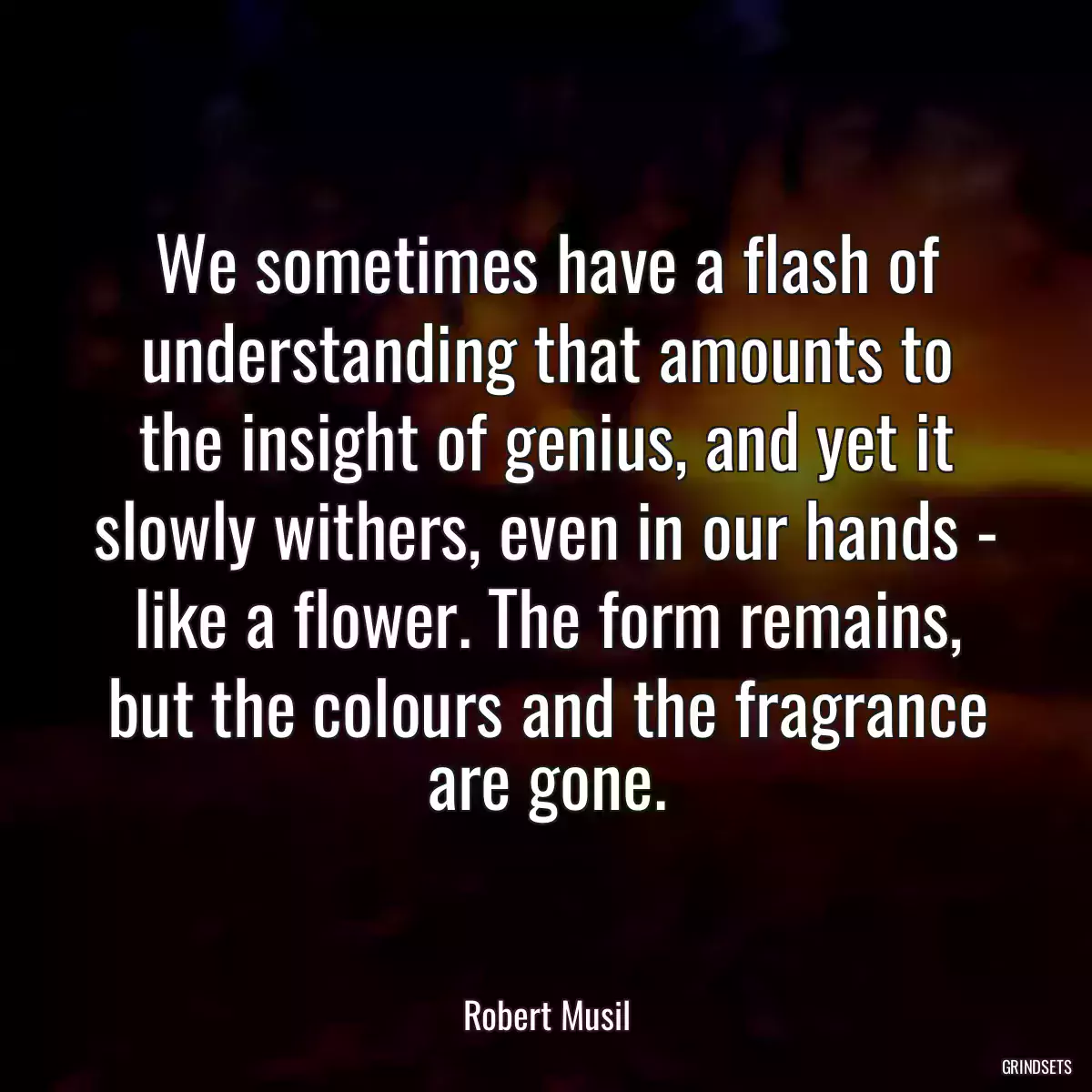 We sometimes have a flash of understanding that amounts to the insight of genius, and yet it slowly withers, even in our hands - like a flower. The form remains, but the colours and the fragrance are gone.