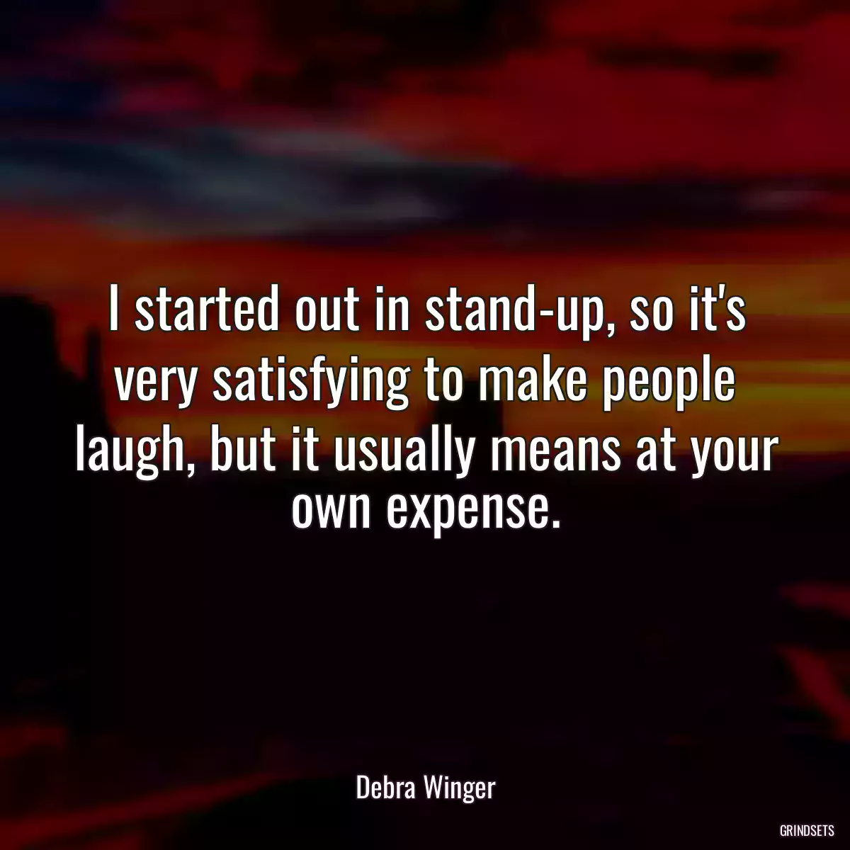 I started out in stand-up, so it\'s very satisfying to make people laugh, but it usually means at your own expense.