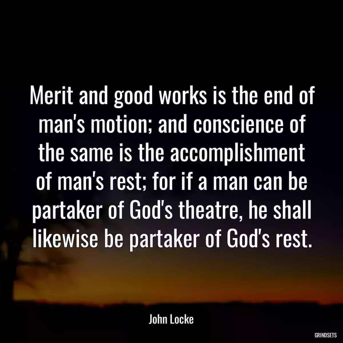 Merit and good works is the end of man\'s motion; and conscience of the same is the accomplishment of man\'s rest; for if a man can be partaker of God\'s theatre, he shall likewise be partaker of God\'s rest.