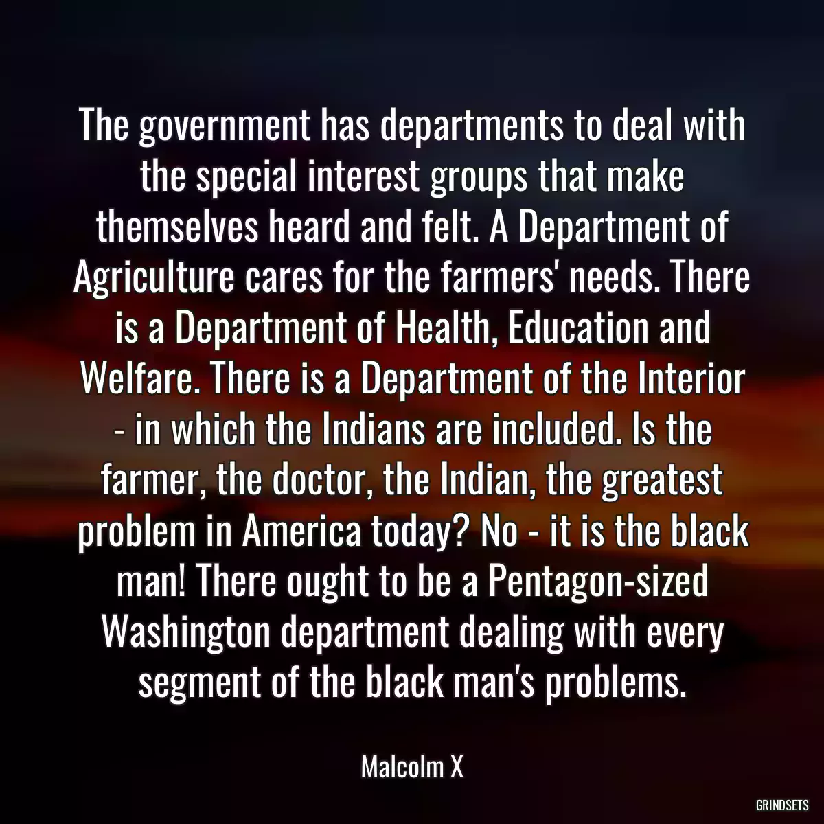 The government has departments to deal with the special interest groups that make themselves heard and felt. A Department of Agriculture cares for the farmers\' needs. There is a Department of Health, Education and Welfare. There is a Department of the Interior - in which the Indians are included. Is the farmer, the doctor, the Indian, the greatest problem in America today? No - it is the black man! There ought to be a Pentagon-sized Washington department dealing with every segment of the black man\'s problems.