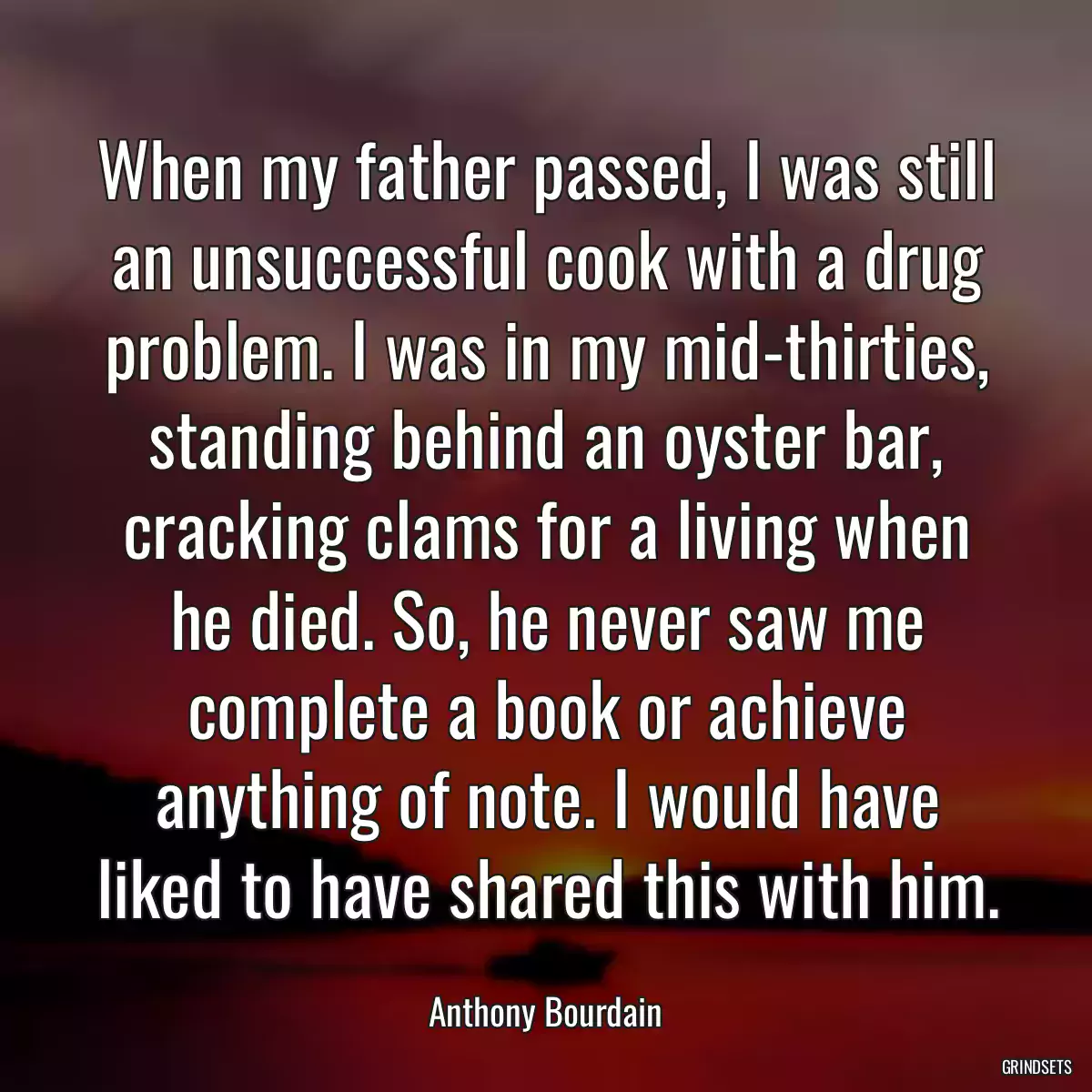 When my father passed, I was still an unsuccessful cook with a drug problem. I was in my mid-thirties, standing behind an oyster bar, cracking clams for a living when he died. So, he never saw me complete a book or achieve anything of note. I would have liked to have shared this with him.