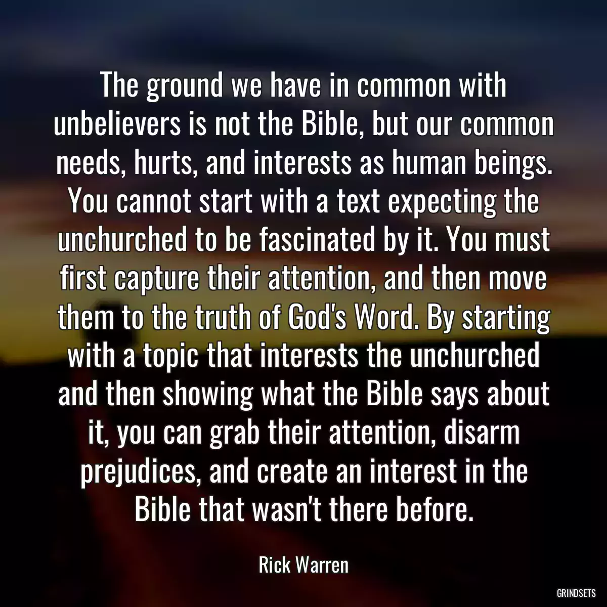 The ground we have in common with unbelievers is not the Bible, but our common needs, hurts, and interests as human beings. You cannot start with a text expecting the unchurched to be fascinated by it. You must first capture their attention, and then move them to the truth of God\'s Word. By starting with a topic that interests the unchurched and then showing what the Bible says about it, you can grab their attention, disarm prejudices, and create an interest in the Bible that wasn\'t there before.