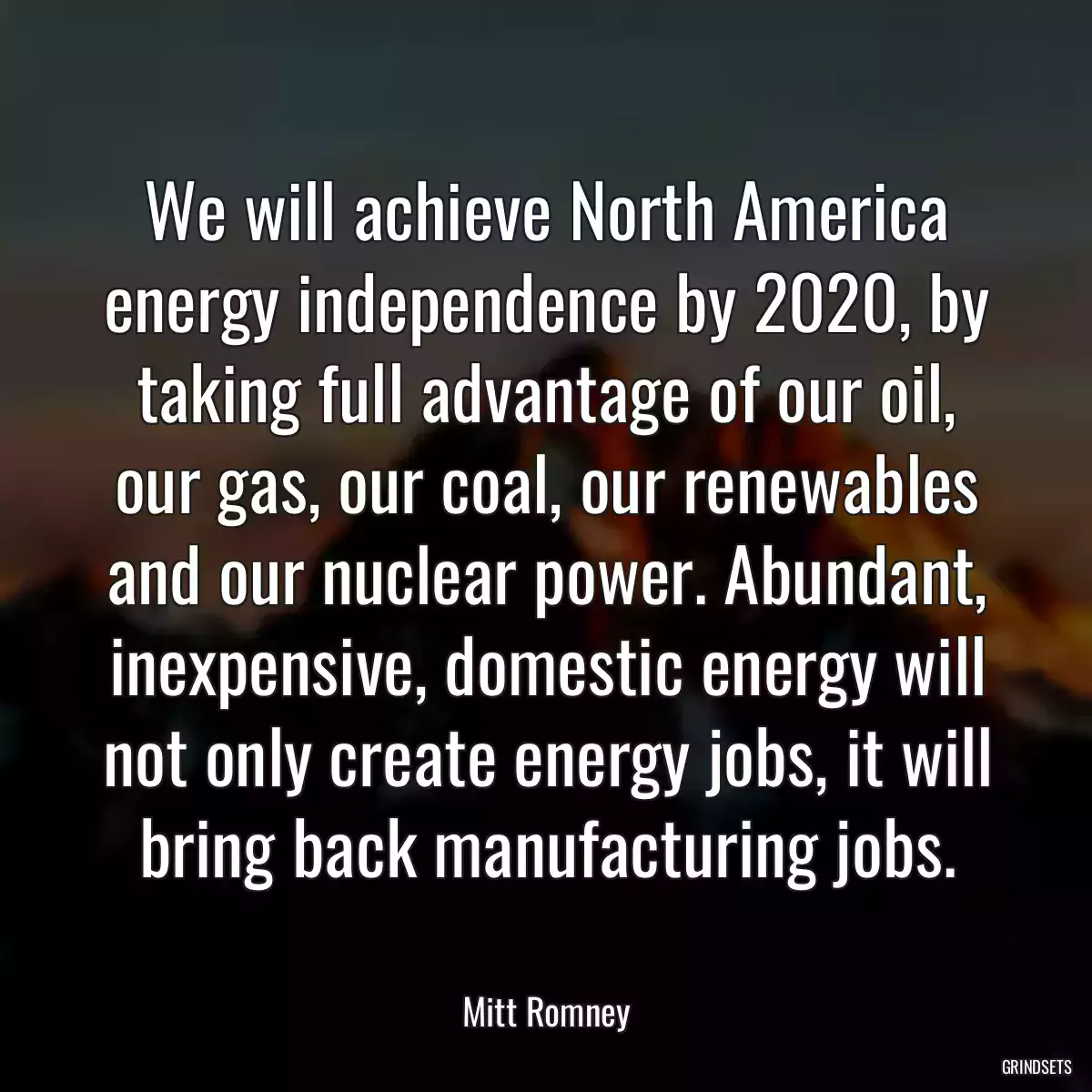 We will achieve North America energy independence by 2020, by taking full advantage of our oil, our gas, our coal, our renewables and our nuclear power. Abundant, inexpensive, domestic energy will not only create energy jobs, it will bring back manufacturing jobs.