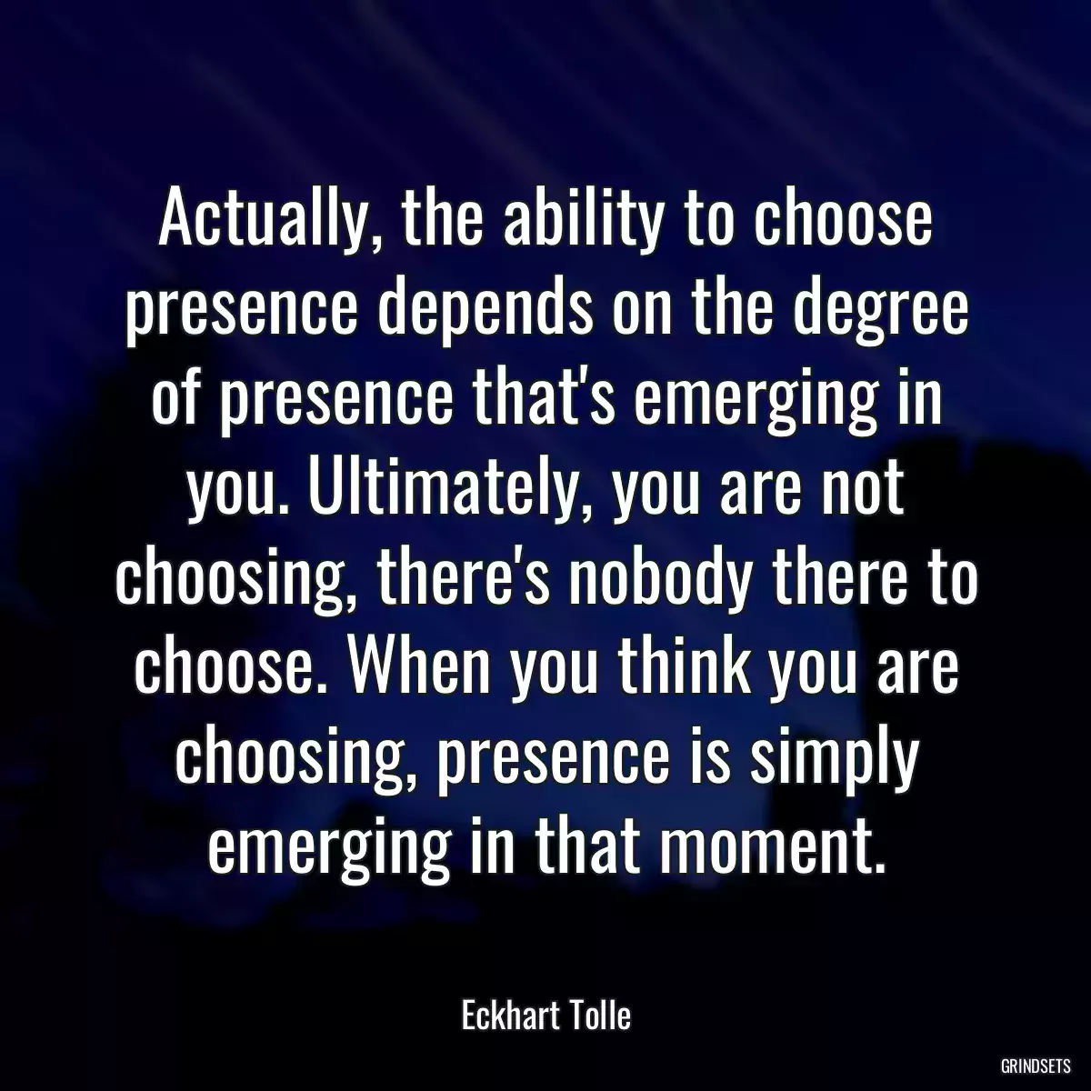 Actually, the ability to choose presence depends on the degree of presence that\'s emerging in you. Ultimately, you are not choosing, there\'s nobody there to choose. When you think you are choosing, presence is simply emerging in that moment.