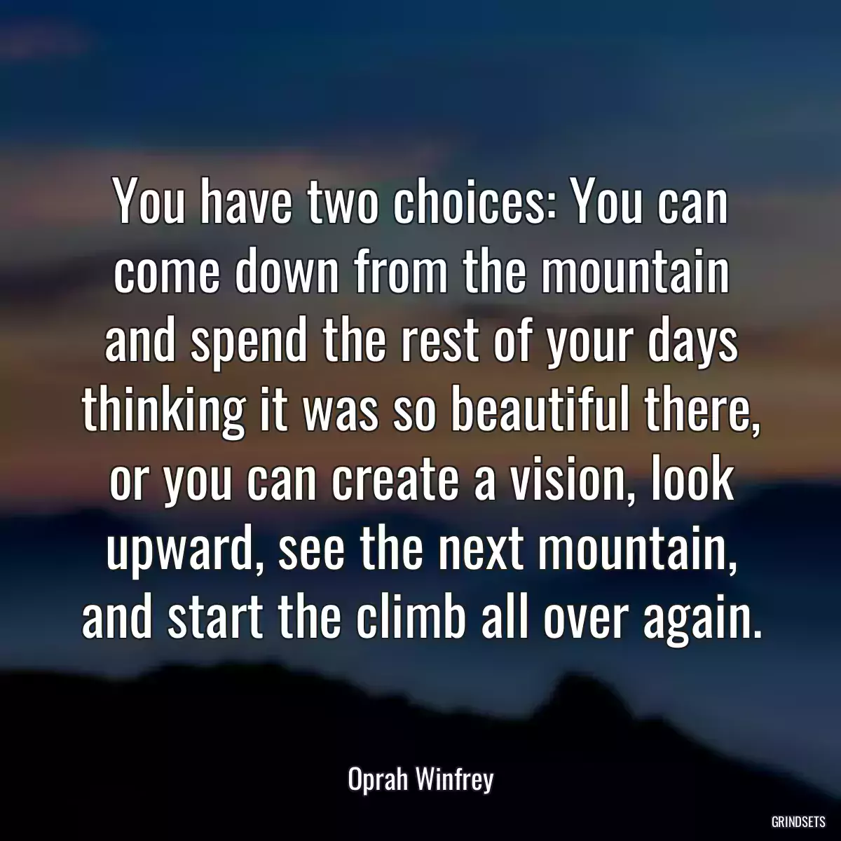 You have two choices: You can come down from the mountain and spend the rest of your days thinking it was so beautiful there, or you can create a vision, look upward, see the next mountain, and start the climb all over again.