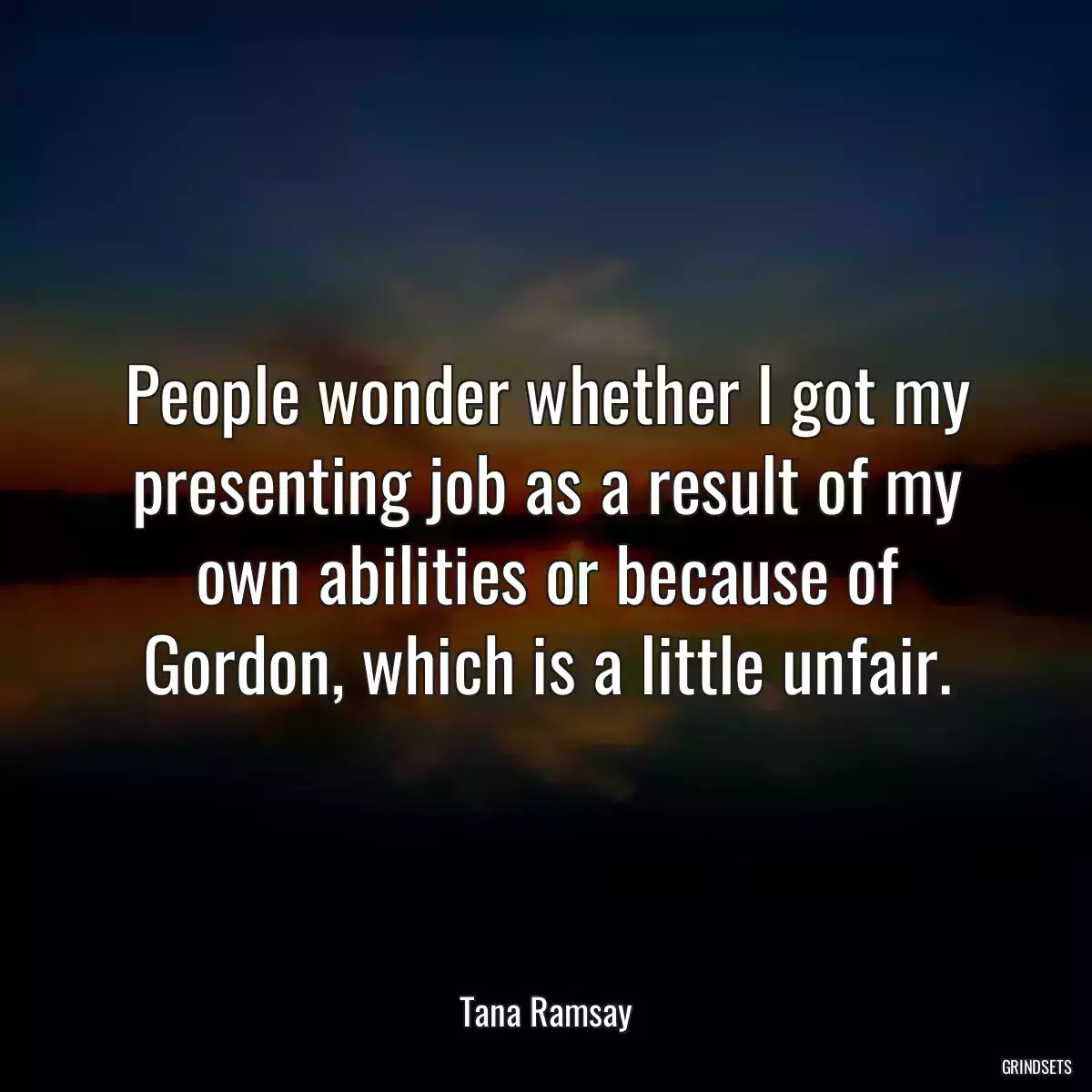 People wonder whether I got my presenting job as a result of my own abilities or because of Gordon, which is a little unfair.