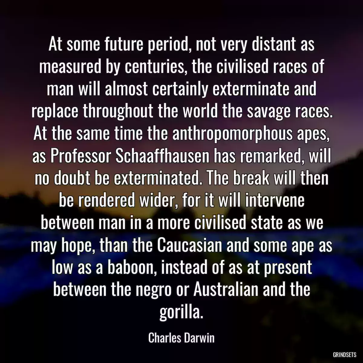 At some future period, not very distant as measured by centuries, the civilised races of man will almost certainly exterminate and replace throughout the world the savage races. At the same time the anthropomorphous apes, as Professor Schaaffhausen has remarked, will no doubt be exterminated. The break will then be rendered wider, for it will intervene between man in a more civilised state as we may hope, than the Caucasian and some ape as low as a baboon, instead of as at present between the negro or Australian and the gorilla.