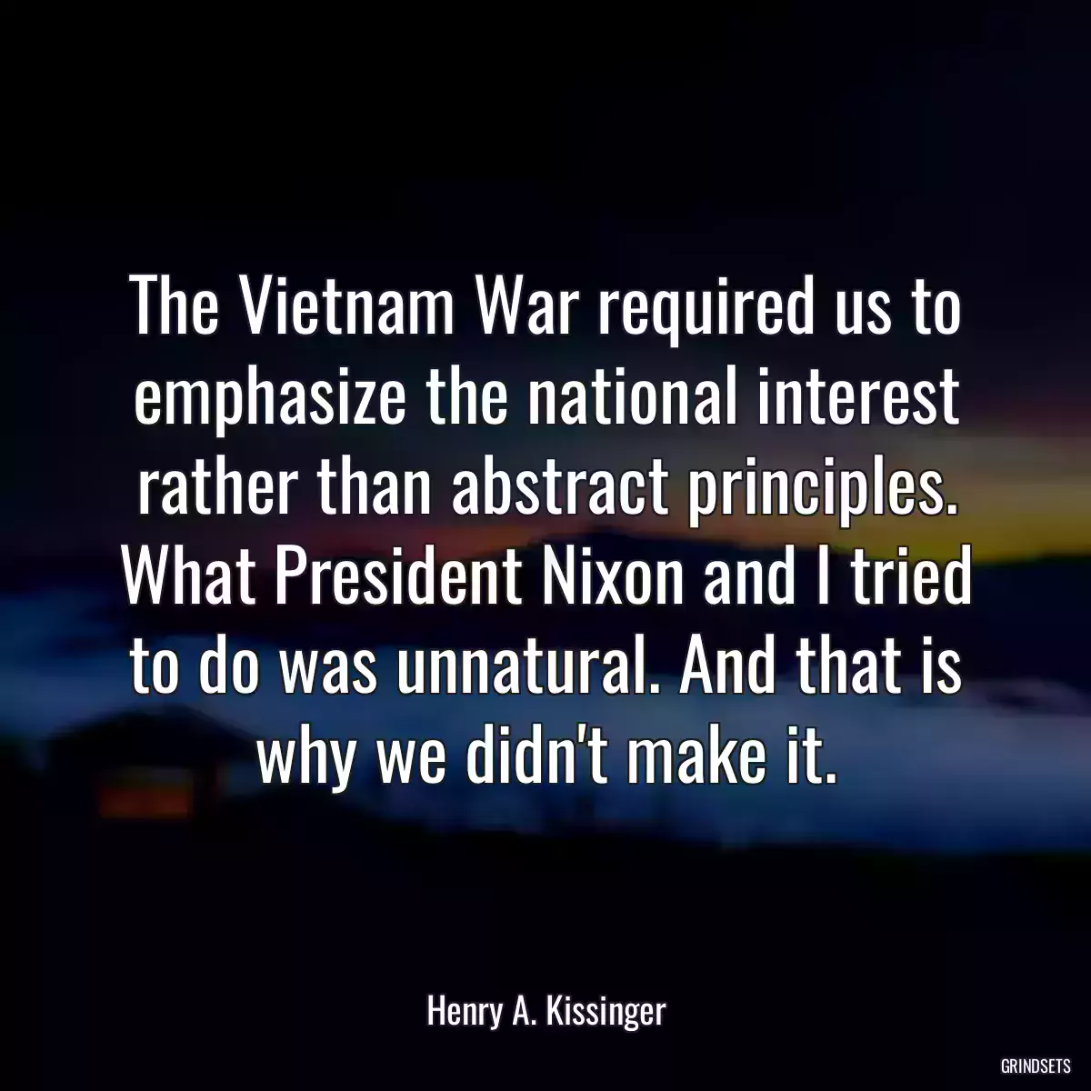 The Vietnam War required us to emphasize the national interest rather than abstract principles. What President Nixon and I tried to do was unnatural. And that is why we didn\'t make it.