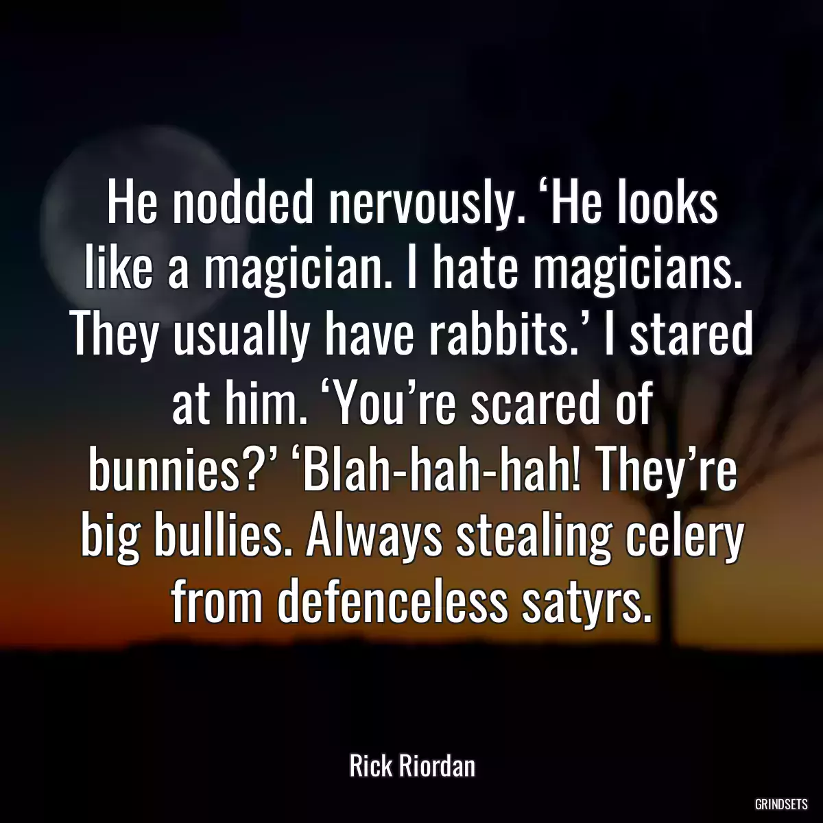 He nodded nervously. ‘He looks like a magician. I hate magicians. They usually have rabbits.’ I stared at him. ‘You’re scared of bunnies?’ ‘Blah-hah-hah! They’re big bullies. Always stealing celery from defenceless satyrs.