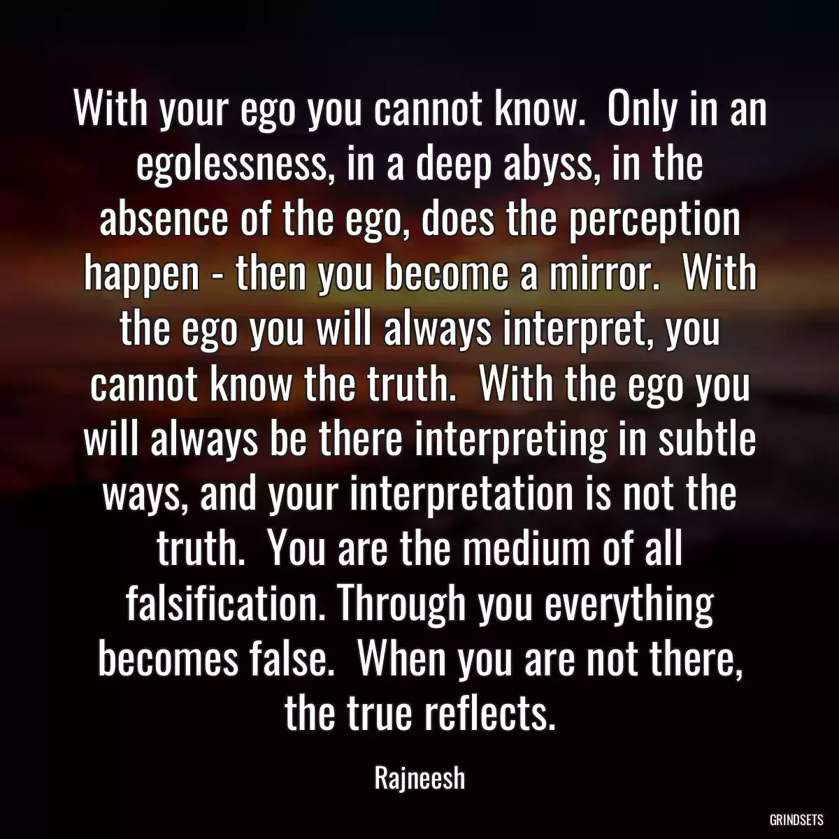 With your ego you cannot know.  Only in an egolessness, in a deep abyss, in the absence of the ego, does the perception happen - then you become a mirror.  With the ego you will always interpret, you cannot know the truth.  With the ego you will always be there interpreting in subtle ways, and your interpretation is not the truth.  You are the medium of all falsification. Through you everything becomes false.  When you are not there, the true reflects.