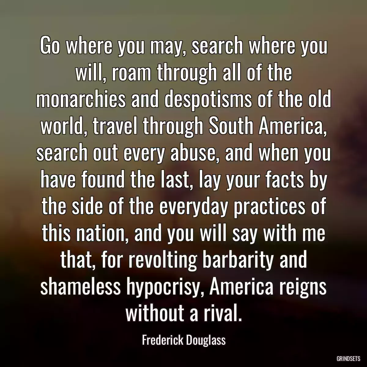 Go where you may, search where you will, roam through all of the monarchies and despotisms of the old world, travel through South America, search out every abuse, and when you have found the last, lay your facts by the side of the everyday practices of this nation, and you will say with me that, for revolting barbarity and shameless hypocrisy, America reigns without a rival.