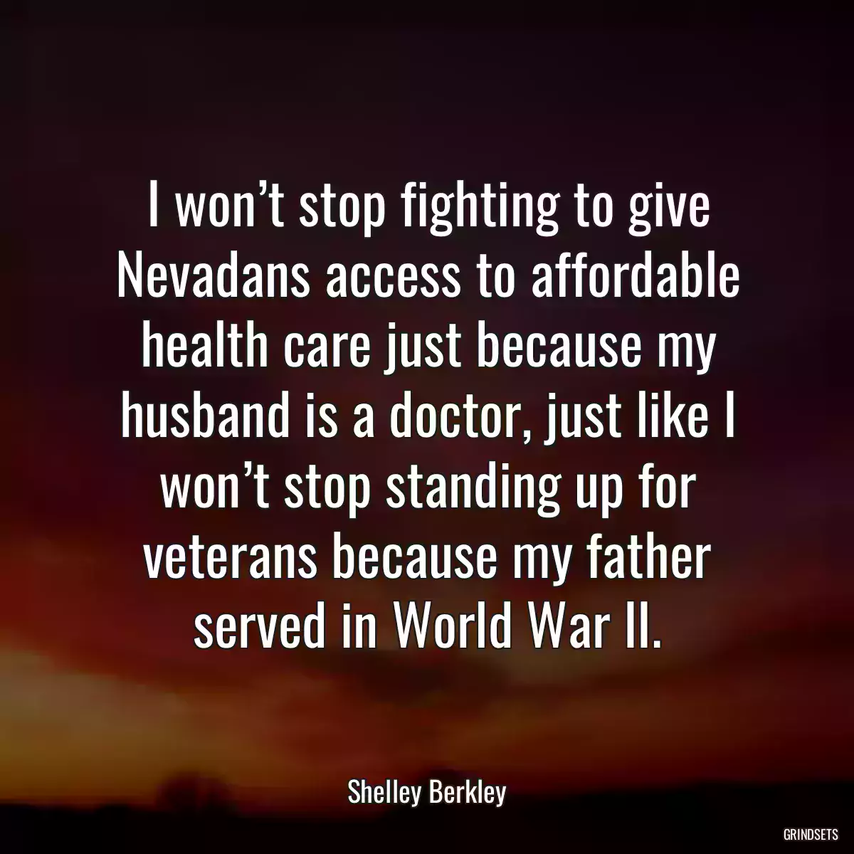 I won’t stop fighting to give Nevadans access to affordable health care just because my husband is a doctor, just like I won’t stop standing up for veterans because my father served in World War II.