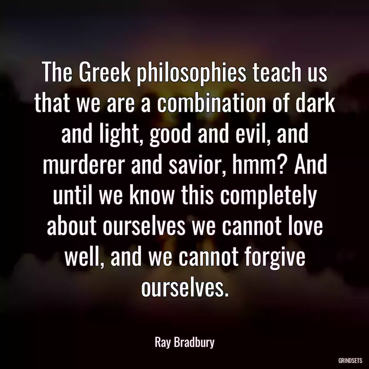 The Greek philosophies teach us that we are a combination of dark and light, good and evil, and murderer and savior, hmm? And until we know this completely about ourselves we cannot love well, and we cannot forgive ourselves.