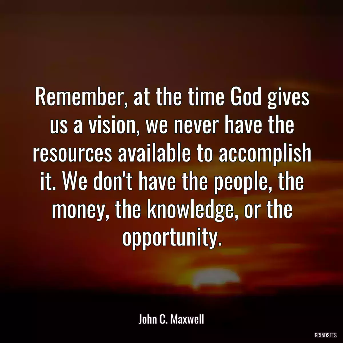 Remember, at the time God gives us a vision, we never have the resources available to accomplish it. We don\'t have the people, the money, the knowledge, or the opportunity.