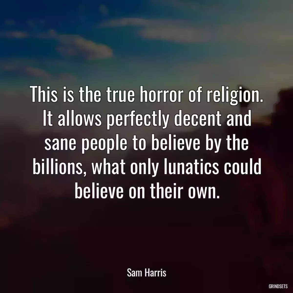 This is the true horror of religion. It allows perfectly decent and sane people to believe by the billions, what only lunatics could believe on their own.