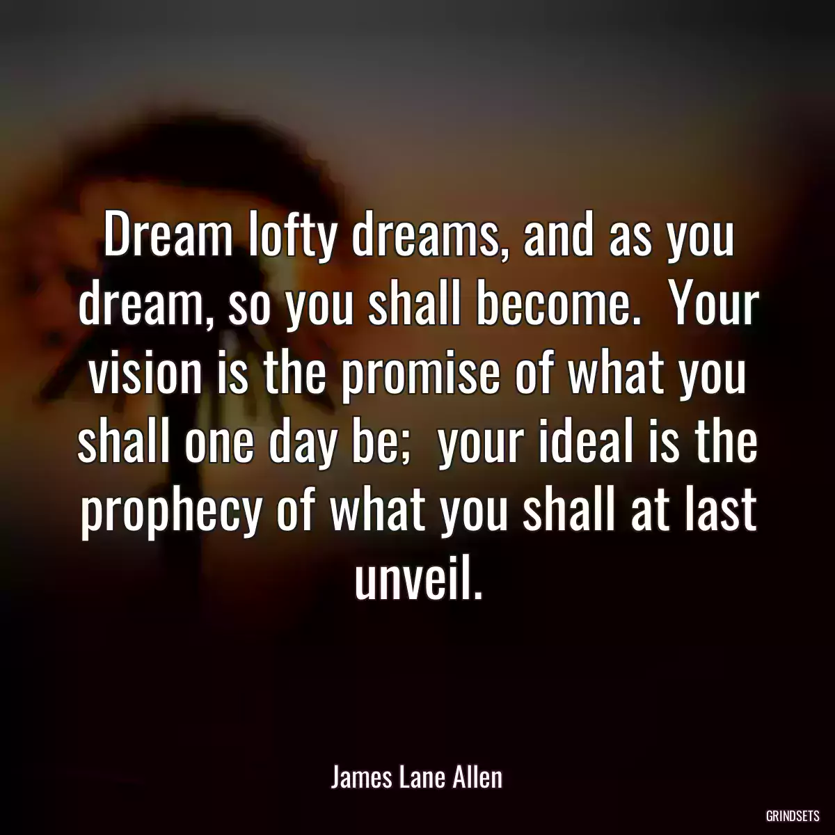 Dream lofty dreams, and as you dream, so you shall become.  Your vision is the promise of what you shall one day be;  your ideal is the prophecy of what you shall at last unveil.