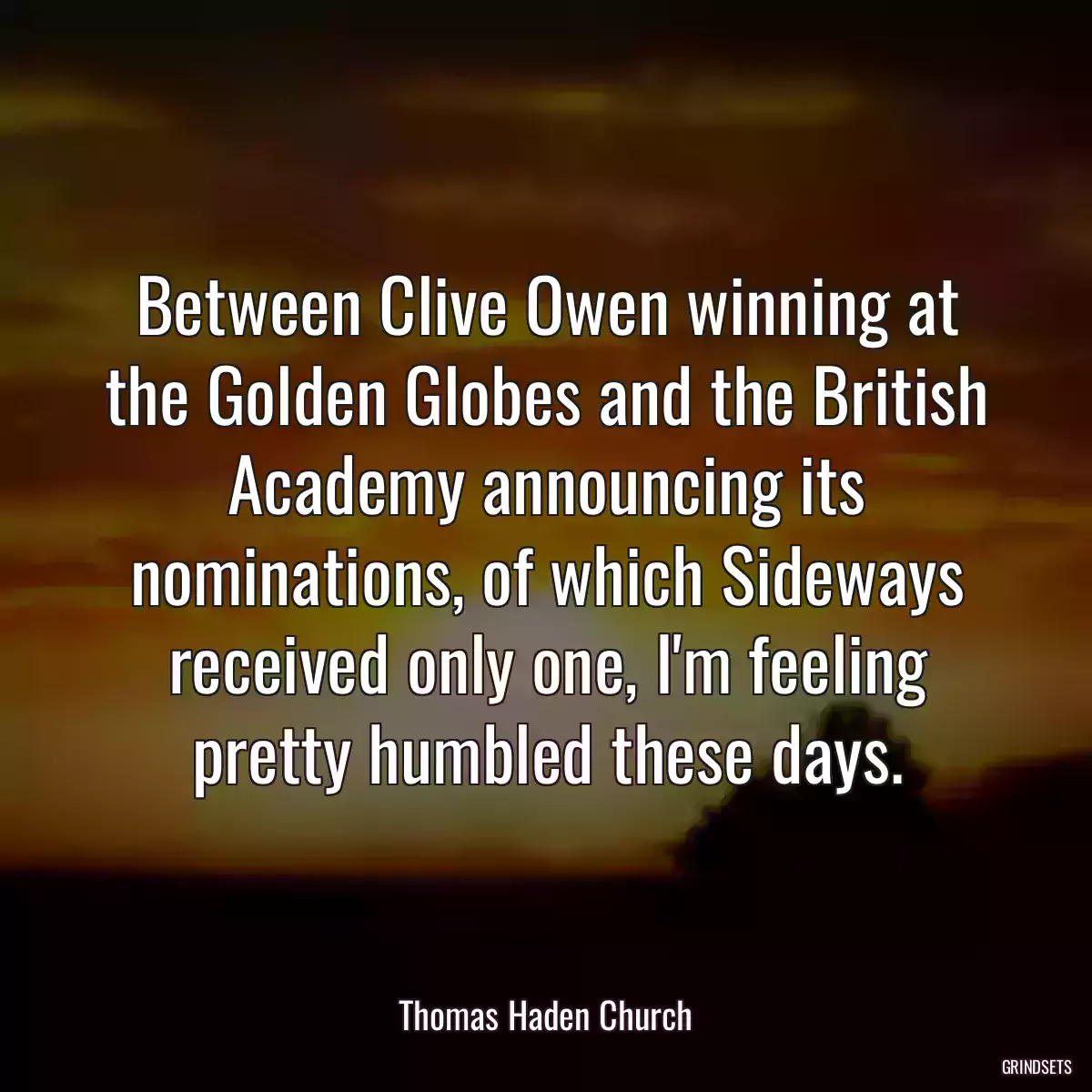 Between Clive Owen winning at the Golden Globes and the British Academy announcing its nominations, of which Sideways received only one, I\'m feeling pretty humbled these days.